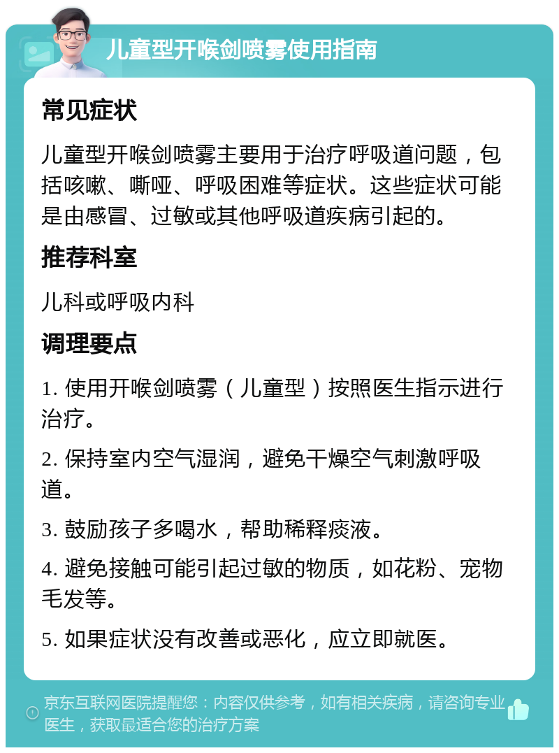 儿童型开喉剑喷雾使用指南 常见症状 儿童型开喉剑喷雾主要用于治疗呼吸道问题，包括咳嗽、嘶哑、呼吸困难等症状。这些症状可能是由感冒、过敏或其他呼吸道疾病引起的。 推荐科室 儿科或呼吸内科 调理要点 1. 使用开喉剑喷雾（儿童型）按照医生指示进行治疗。 2. 保持室内空气湿润，避免干燥空气刺激呼吸道。 3. 鼓励孩子多喝水，帮助稀释痰液。 4. 避免接触可能引起过敏的物质，如花粉、宠物毛发等。 5. 如果症状没有改善或恶化，应立即就医。