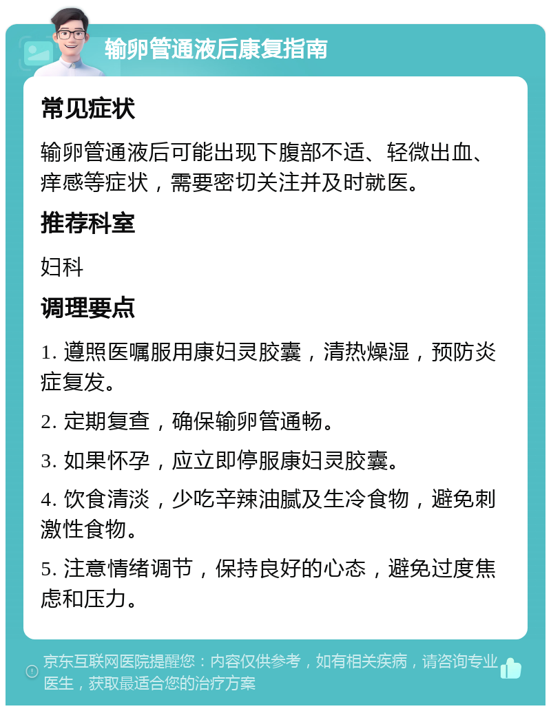 输卵管通液后康复指南 常见症状 输卵管通液后可能出现下腹部不适、轻微出血、痒感等症状，需要密切关注并及时就医。 推荐科室 妇科 调理要点 1. 遵照医嘱服用康妇灵胶囊，清热燥湿，预防炎症复发。 2. 定期复查，确保输卵管通畅。 3. 如果怀孕，应立即停服康妇灵胶囊。 4. 饮食清淡，少吃辛辣油腻及生冷食物，避免刺激性食物。 5. 注意情绪调节，保持良好的心态，避免过度焦虑和压力。