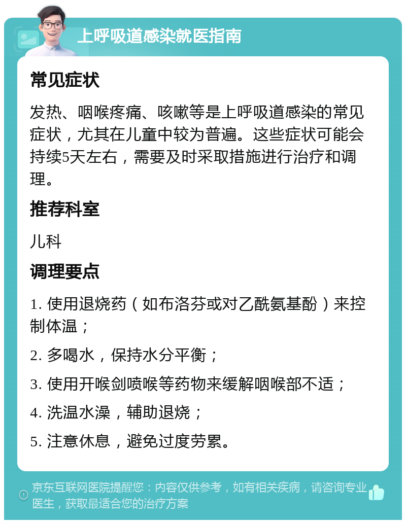 上呼吸道感染就医指南 常见症状 发热、咽喉疼痛、咳嗽等是上呼吸道感染的常见症状，尤其在儿童中较为普遍。这些症状可能会持续5天左右，需要及时采取措施进行治疗和调理。 推荐科室 儿科 调理要点 1. 使用退烧药（如布洛芬或对乙酰氨基酚）来控制体温； 2. 多喝水，保持水分平衡； 3. 使用开喉剑喷喉等药物来缓解咽喉部不适； 4. 洗温水澡，辅助退烧； 5. 注意休息，避免过度劳累。