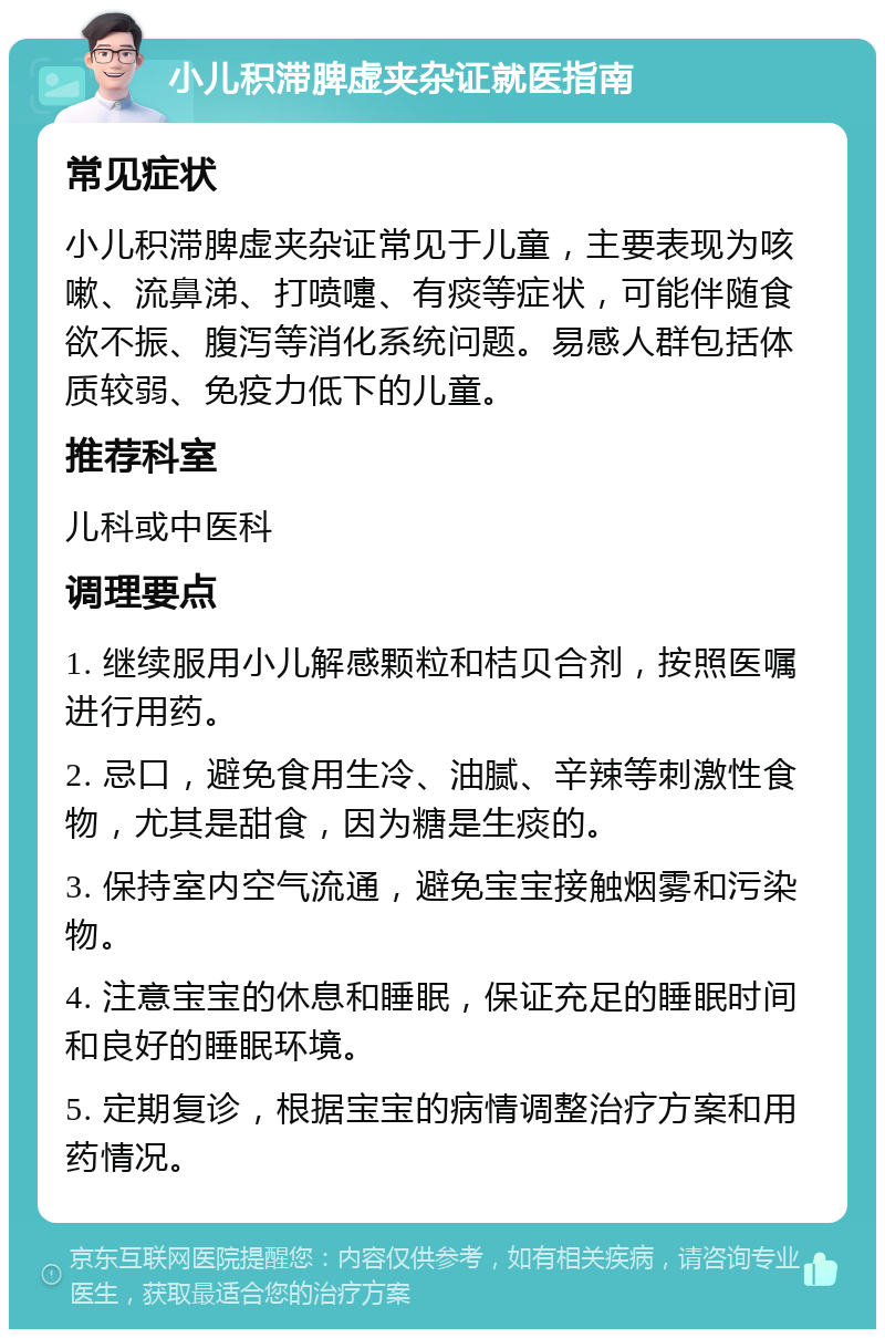 小儿积滞脾虚夹杂证就医指南 常见症状 小儿积滞脾虚夹杂证常见于儿童，主要表现为咳嗽、流鼻涕、打喷嚏、有痰等症状，可能伴随食欲不振、腹泻等消化系统问题。易感人群包括体质较弱、免疫力低下的儿童。 推荐科室 儿科或中医科 调理要点 1. 继续服用小儿解感颗粒和桔贝合剂，按照医嘱进行用药。 2. 忌口，避免食用生冷、油腻、辛辣等刺激性食物，尤其是甜食，因为糖是生痰的。 3. 保持室内空气流通，避免宝宝接触烟雾和污染物。 4. 注意宝宝的休息和睡眠，保证充足的睡眠时间和良好的睡眠环境。 5. 定期复诊，根据宝宝的病情调整治疗方案和用药情况。