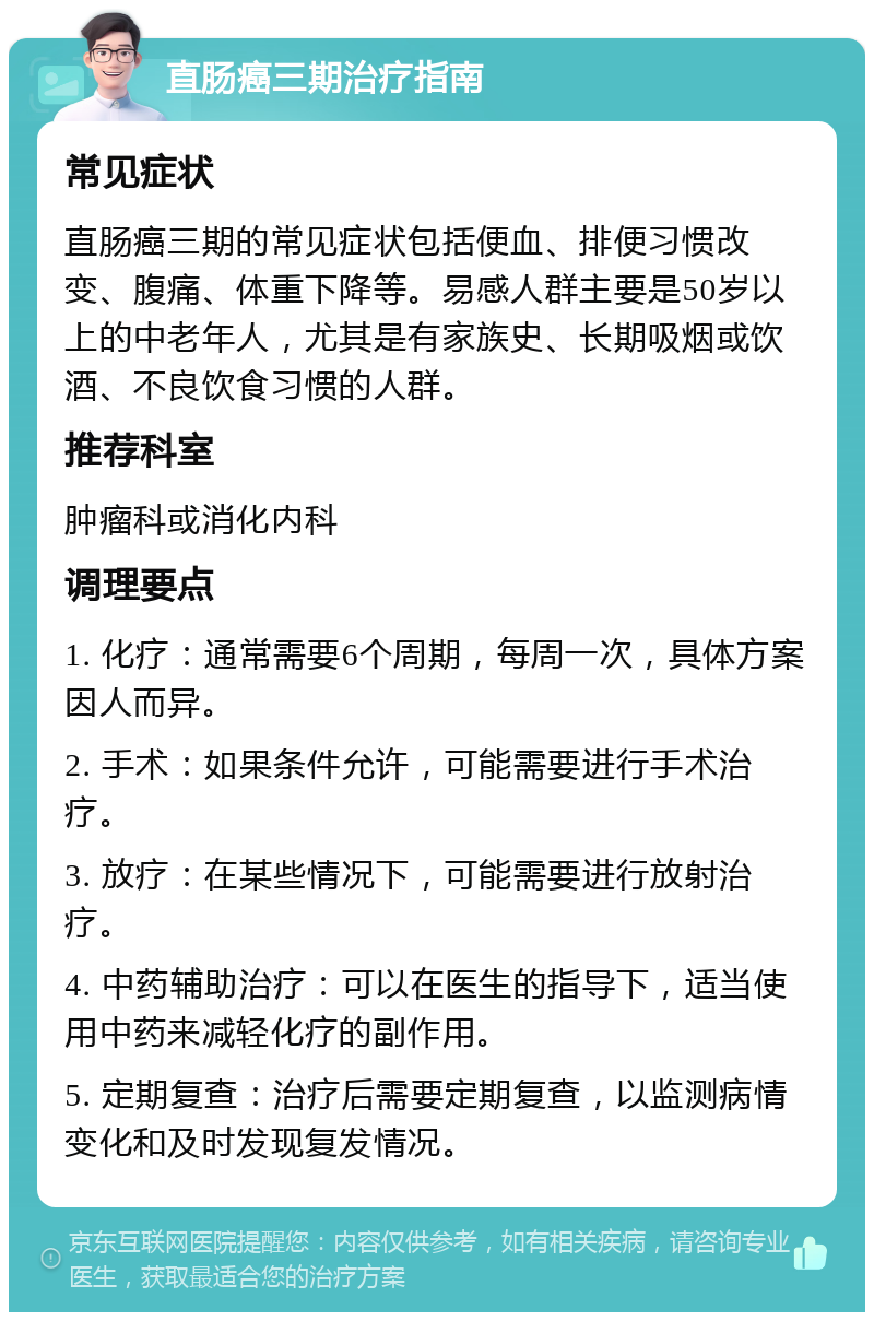 直肠癌三期治疗指南 常见症状 直肠癌三期的常见症状包括便血、排便习惯改变、腹痛、体重下降等。易感人群主要是50岁以上的中老年人，尤其是有家族史、长期吸烟或饮酒、不良饮食习惯的人群。 推荐科室 肿瘤科或消化内科 调理要点 1. 化疗：通常需要6个周期，每周一次，具体方案因人而异。 2. 手术：如果条件允许，可能需要进行手术治疗。 3. 放疗：在某些情况下，可能需要进行放射治疗。 4. 中药辅助治疗：可以在医生的指导下，适当使用中药来减轻化疗的副作用。 5. 定期复查：治疗后需要定期复查，以监测病情变化和及时发现复发情况。