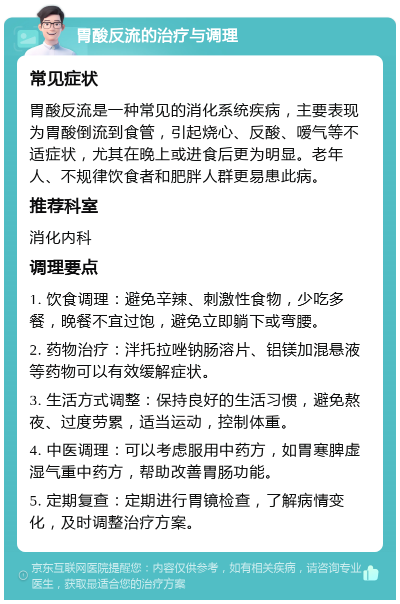 胃酸反流的治疗与调理 常见症状 胃酸反流是一种常见的消化系统疾病，主要表现为胃酸倒流到食管，引起烧心、反酸、嗳气等不适症状，尤其在晚上或进食后更为明显。老年人、不规律饮食者和肥胖人群更易患此病。 推荐科室 消化内科 调理要点 1. 饮食调理：避免辛辣、刺激性食物，少吃多餐，晚餐不宜过饱，避免立即躺下或弯腰。 2. 药物治疗：泮托拉唑钠肠溶片、铝镁加混悬液等药物可以有效缓解症状。 3. 生活方式调整：保持良好的生活习惯，避免熬夜、过度劳累，适当运动，控制体重。 4. 中医调理：可以考虑服用中药方，如胃寒脾虚湿气重中药方，帮助改善胃肠功能。 5. 定期复查：定期进行胃镜检查，了解病情变化，及时调整治疗方案。