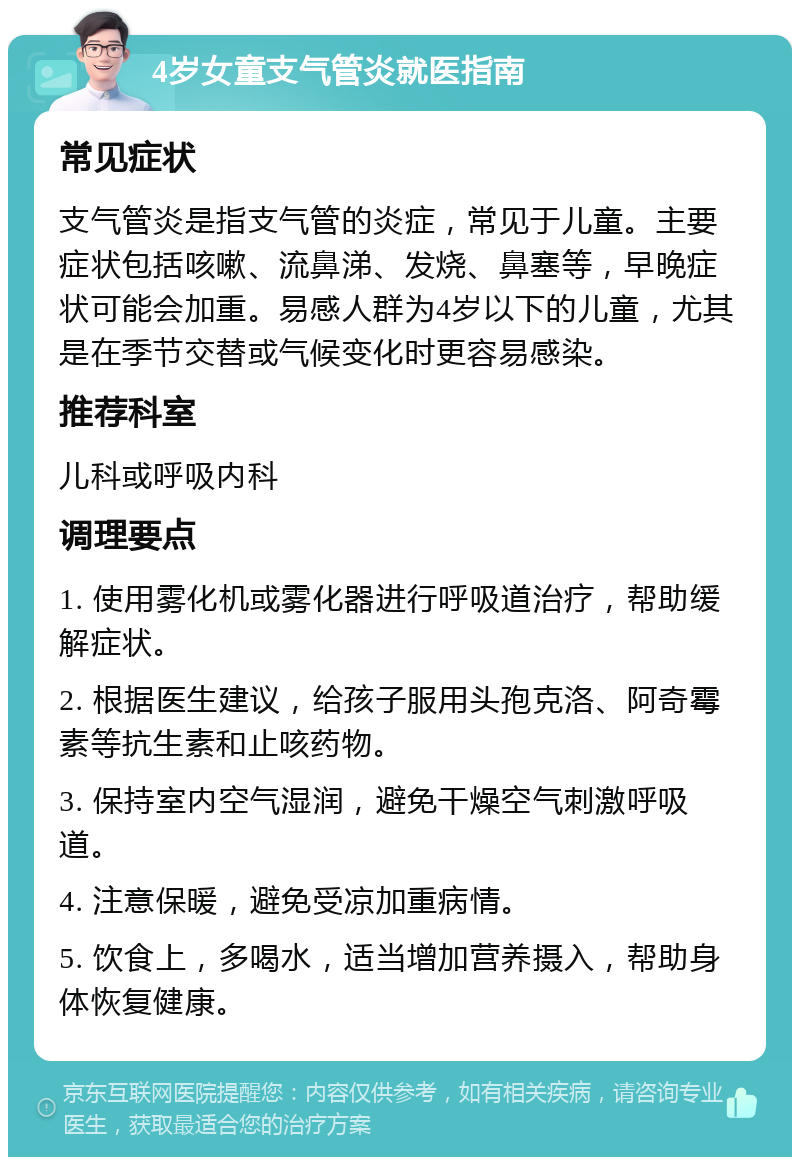 4岁女童支气管炎就医指南 常见症状 支气管炎是指支气管的炎症，常见于儿童。主要症状包括咳嗽、流鼻涕、发烧、鼻塞等，早晚症状可能会加重。易感人群为4岁以下的儿童，尤其是在季节交替或气候变化时更容易感染。 推荐科室 儿科或呼吸内科 调理要点 1. 使用雾化机或雾化器进行呼吸道治疗，帮助缓解症状。 2. 根据医生建议，给孩子服用头孢克洛、阿奇霉素等抗生素和止咳药物。 3. 保持室内空气湿润，避免干燥空气刺激呼吸道。 4. 注意保暖，避免受凉加重病情。 5. 饮食上，多喝水，适当增加营养摄入，帮助身体恢复健康。