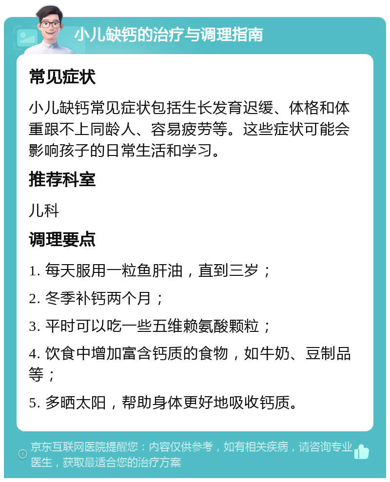 小儿缺钙的治疗与调理指南 常见症状 小儿缺钙常见症状包括生长发育迟缓、体格和体重跟不上同龄人、容易疲劳等。这些症状可能会影响孩子的日常生活和学习。 推荐科室 儿科 调理要点 1. 每天服用一粒鱼肝油，直到三岁； 2. 冬季补钙两个月； 3. 平时可以吃一些五维赖氨酸颗粒； 4. 饮食中增加富含钙质的食物，如牛奶、豆制品等； 5. 多晒太阳，帮助身体更好地吸收钙质。