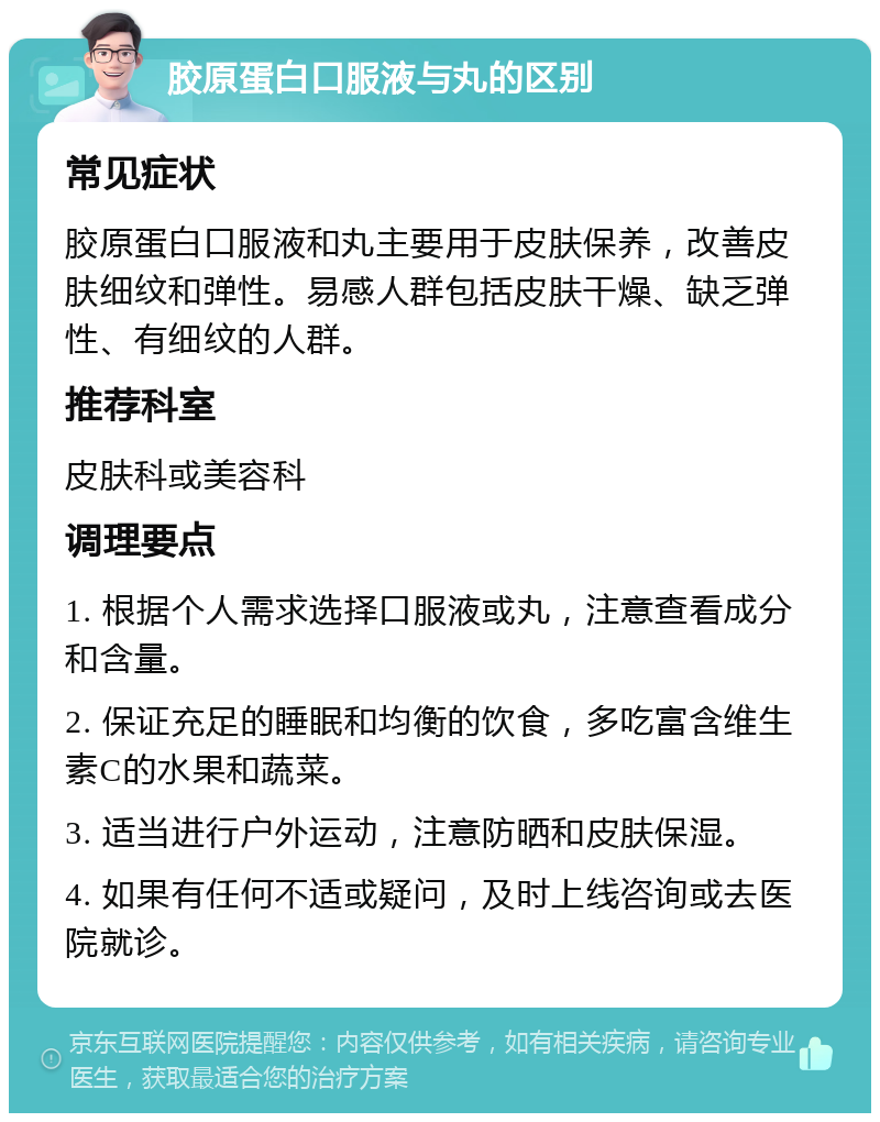 胶原蛋白口服液与丸的区别 常见症状 胶原蛋白口服液和丸主要用于皮肤保养，改善皮肤细纹和弹性。易感人群包括皮肤干燥、缺乏弹性、有细纹的人群。 推荐科室 皮肤科或美容科 调理要点 1. 根据个人需求选择口服液或丸，注意查看成分和含量。 2. 保证充足的睡眠和均衡的饮食，多吃富含维生素C的水果和蔬菜。 3. 适当进行户外运动，注意防晒和皮肤保湿。 4. 如果有任何不适或疑问，及时上线咨询或去医院就诊。