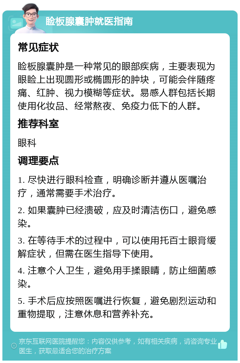 睑板腺囊肿就医指南 常见症状 睑板腺囊肿是一种常见的眼部疾病，主要表现为眼睑上出现圆形或椭圆形的肿块，可能会伴随疼痛、红肿、视力模糊等症状。易感人群包括长期使用化妆品、经常熬夜、免疫力低下的人群。 推荐科室 眼科 调理要点 1. 尽快进行眼科检查，明确诊断并遵从医嘱治疗，通常需要手术治疗。 2. 如果囊肿已经溃破，应及时清洁伤口，避免感染。 3. 在等待手术的过程中，可以使用托百士眼膏缓解症状，但需在医生指导下使用。 4. 注意个人卫生，避免用手揉眼睛，防止细菌感染。 5. 手术后应按照医嘱进行恢复，避免剧烈运动和重物提取，注意休息和营养补充。