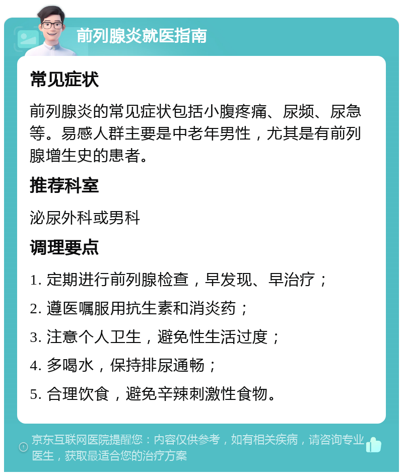 前列腺炎就医指南 常见症状 前列腺炎的常见症状包括小腹疼痛、尿频、尿急等。易感人群主要是中老年男性，尤其是有前列腺增生史的患者。 推荐科室 泌尿外科或男科 调理要点 1. 定期进行前列腺检查，早发现、早治疗； 2. 遵医嘱服用抗生素和消炎药； 3. 注意个人卫生，避免性生活过度； 4. 多喝水，保持排尿通畅； 5. 合理饮食，避免辛辣刺激性食物。