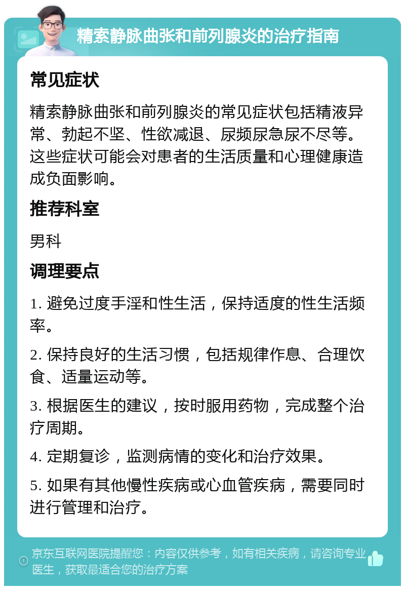 精索静脉曲张和前列腺炎的治疗指南 常见症状 精索静脉曲张和前列腺炎的常见症状包括精液异常、勃起不坚、性欲减退、尿频尿急尿不尽等。这些症状可能会对患者的生活质量和心理健康造成负面影响。 推荐科室 男科 调理要点 1. 避免过度手淫和性生活，保持适度的性生活频率。 2. 保持良好的生活习惯，包括规律作息、合理饮食、适量运动等。 3. 根据医生的建议，按时服用药物，完成整个治疗周期。 4. 定期复诊，监测病情的变化和治疗效果。 5. 如果有其他慢性疾病或心血管疾病，需要同时进行管理和治疗。