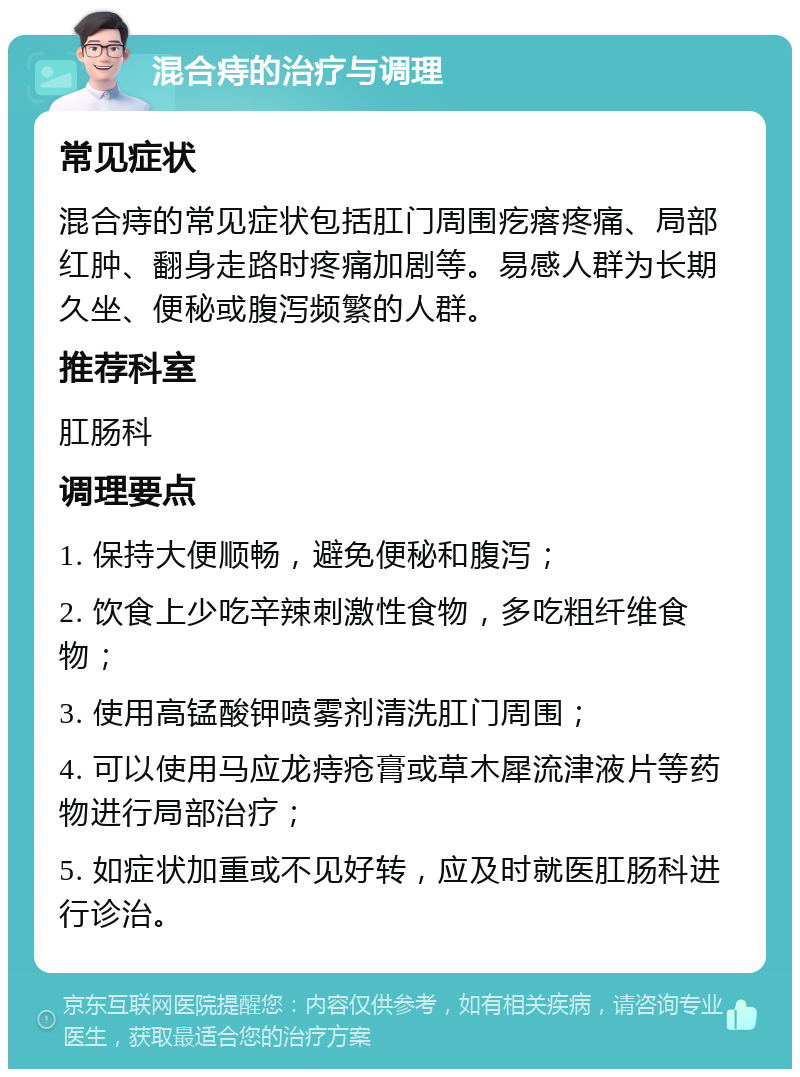 混合痔的治疗与调理 常见症状 混合痔的常见症状包括肛门周围疙瘩疼痛、局部红肿、翻身走路时疼痛加剧等。易感人群为长期久坐、便秘或腹泻频繁的人群。 推荐科室 肛肠科 调理要点 1. 保持大便顺畅，避免便秘和腹泻； 2. 饮食上少吃辛辣刺激性食物，多吃粗纤维食物； 3. 使用高锰酸钾喷雾剂清洗肛门周围； 4. 可以使用马应龙痔疮膏或草木犀流津液片等药物进行局部治疗； 5. 如症状加重或不见好转，应及时就医肛肠科进行诊治。