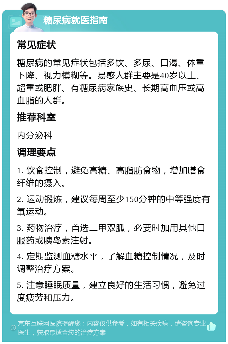 糖尿病就医指南 常见症状 糖尿病的常见症状包括多饮、多尿、口渴、体重下降、视力模糊等。易感人群主要是40岁以上、超重或肥胖、有糖尿病家族史、长期高血压或高血脂的人群。 推荐科室 内分泌科 调理要点 1. 饮食控制，避免高糖、高脂肪食物，增加膳食纤维的摄入。 2. 运动锻炼，建议每周至少150分钟的中等强度有氧运动。 3. 药物治疗，首选二甲双胍，必要时加用其他口服药或胰岛素注射。 4. 定期监测血糖水平，了解血糖控制情况，及时调整治疗方案。 5. 注意睡眠质量，建立良好的生活习惯，避免过度疲劳和压力。