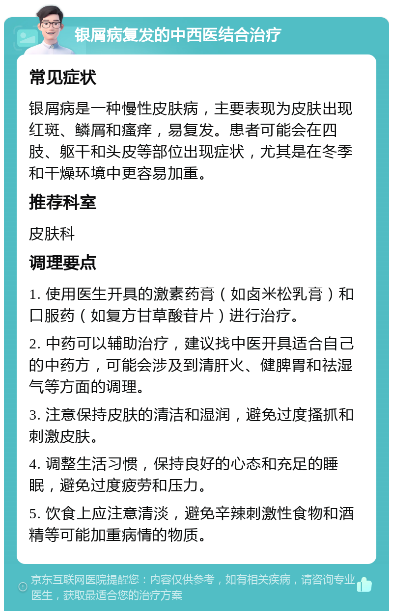 银屑病复发的中西医结合治疗 常见症状 银屑病是一种慢性皮肤病，主要表现为皮肤出现红斑、鳞屑和瘙痒，易复发。患者可能会在四肢、躯干和头皮等部位出现症状，尤其是在冬季和干燥环境中更容易加重。 推荐科室 皮肤科 调理要点 1. 使用医生开具的激素药膏（如卤米松乳膏）和口服药（如复方甘草酸苷片）进行治疗。 2. 中药可以辅助治疗，建议找中医开具适合自己的中药方，可能会涉及到清肝火、健脾胃和祛湿气等方面的调理。 3. 注意保持皮肤的清洁和湿润，避免过度搔抓和刺激皮肤。 4. 调整生活习惯，保持良好的心态和充足的睡眠，避免过度疲劳和压力。 5. 饮食上应注意清淡，避免辛辣刺激性食物和酒精等可能加重病情的物质。