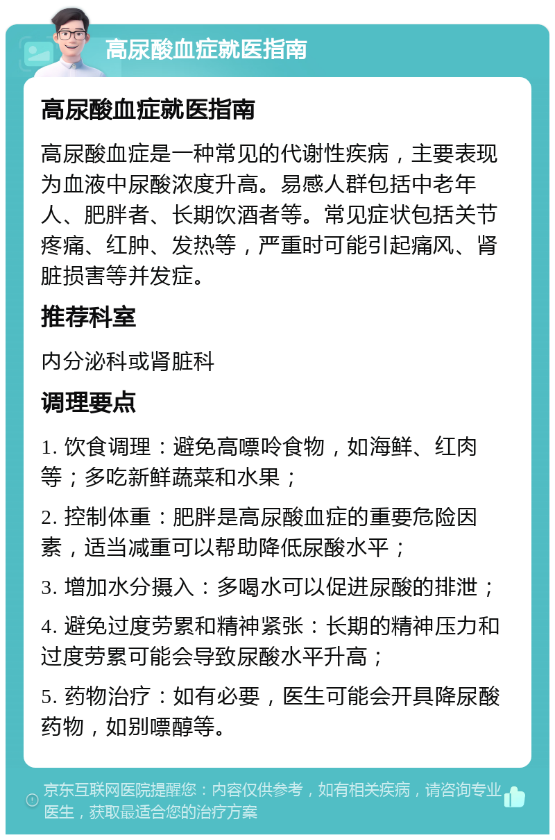 高尿酸血症就医指南 高尿酸血症就医指南 高尿酸血症是一种常见的代谢性疾病，主要表现为血液中尿酸浓度升高。易感人群包括中老年人、肥胖者、长期饮酒者等。常见症状包括关节疼痛、红肿、发热等，严重时可能引起痛风、肾脏损害等并发症。 推荐科室 内分泌科或肾脏科 调理要点 1. 饮食调理：避免高嘌呤食物，如海鲜、红肉等；多吃新鲜蔬菜和水果； 2. 控制体重：肥胖是高尿酸血症的重要危险因素，适当减重可以帮助降低尿酸水平； 3. 增加水分摄入：多喝水可以促进尿酸的排泄； 4. 避免过度劳累和精神紧张：长期的精神压力和过度劳累可能会导致尿酸水平升高； 5. 药物治疗：如有必要，医生可能会开具降尿酸药物，如别嘌醇等。