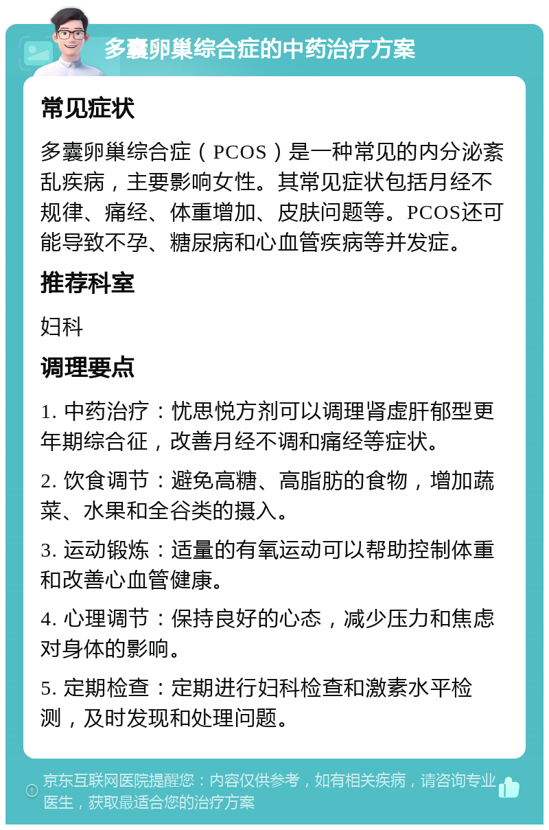 多囊卵巢综合症的中药治疗方案 常见症状 多囊卵巢综合症（PCOS）是一种常见的内分泌紊乱疾病，主要影响女性。其常见症状包括月经不规律、痛经、体重增加、皮肤问题等。PCOS还可能导致不孕、糖尿病和心血管疾病等并发症。 推荐科室 妇科 调理要点 1. 中药治疗：忧思悦方剂可以调理肾虚肝郁型更年期综合征，改善月经不调和痛经等症状。 2. 饮食调节：避免高糖、高脂肪的食物，增加蔬菜、水果和全谷类的摄入。 3. 运动锻炼：适量的有氧运动可以帮助控制体重和改善心血管健康。 4. 心理调节：保持良好的心态，减少压力和焦虑对身体的影响。 5. 定期检查：定期进行妇科检查和激素水平检测，及时发现和处理问题。