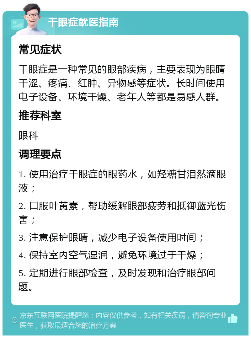 干眼症就医指南 常见症状 干眼症是一种常见的眼部疾病，主要表现为眼睛干涩、疼痛、红肿、异物感等症状。长时间使用电子设备、环境干燥、老年人等都是易感人群。 推荐科室 眼科 调理要点 1. 使用治疗干眼症的眼药水，如羟糖甘泪然滴眼液； 2. 口服叶黄素，帮助缓解眼部疲劳和抵御蓝光伤害； 3. 注意保护眼睛，减少电子设备使用时间； 4. 保持室内空气湿润，避免环境过于干燥； 5. 定期进行眼部检查，及时发现和治疗眼部问题。