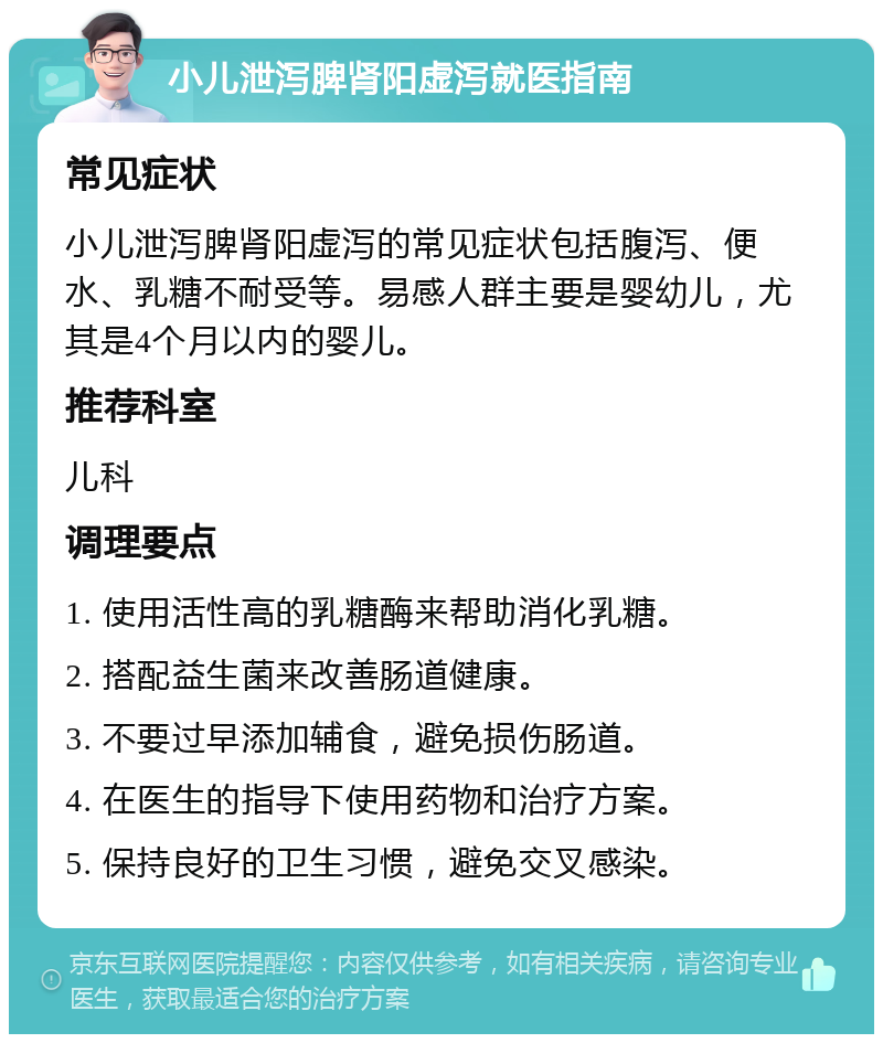 小儿泄泻脾肾阳虚泻就医指南 常见症状 小儿泄泻脾肾阳虚泻的常见症状包括腹泻、便水、乳糖不耐受等。易感人群主要是婴幼儿，尤其是4个月以内的婴儿。 推荐科室 儿科 调理要点 1. 使用活性高的乳糖酶来帮助消化乳糖。 2. 搭配益生菌来改善肠道健康。 3. 不要过早添加辅食，避免损伤肠道。 4. 在医生的指导下使用药物和治疗方案。 5. 保持良好的卫生习惯，避免交叉感染。