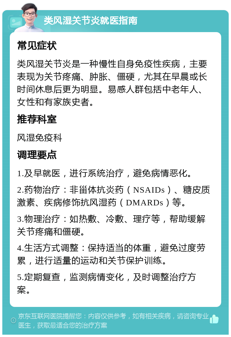 类风湿关节炎就医指南 常见症状 类风湿关节炎是一种慢性自身免疫性疾病，主要表现为关节疼痛、肿胀、僵硬，尤其在早晨或长时间休息后更为明显。易感人群包括中老年人、女性和有家族史者。 推荐科室 风湿免疫科 调理要点 1.及早就医，进行系统治疗，避免病情恶化。 2.药物治疗：非甾体抗炎药（NSAIDs）、糖皮质激素、疾病修饰抗风湿药（DMARDs）等。 3.物理治疗：如热敷、冷敷、理疗等，帮助缓解关节疼痛和僵硬。 4.生活方式调整：保持适当的体重，避免过度劳累，进行适量的运动和关节保护训练。 5.定期复查，监测病情变化，及时调整治疗方案。