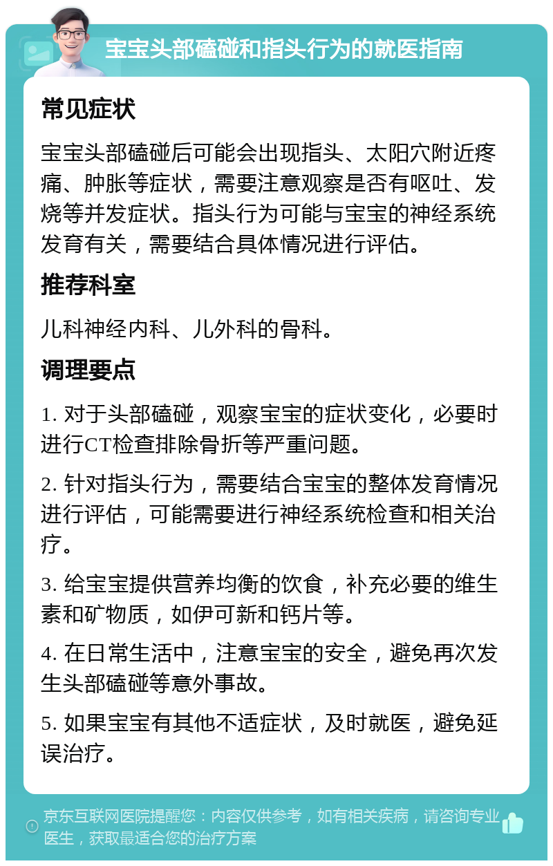 宝宝头部磕碰和指头行为的就医指南 常见症状 宝宝头部磕碰后可能会出现指头、太阳穴附近疼痛、肿胀等症状，需要注意观察是否有呕吐、发烧等并发症状。指头行为可能与宝宝的神经系统发育有关，需要结合具体情况进行评估。 推荐科室 儿科神经内科、儿外科的骨科。 调理要点 1. 对于头部磕碰，观察宝宝的症状变化，必要时进行CT检查排除骨折等严重问题。 2. 针对指头行为，需要结合宝宝的整体发育情况进行评估，可能需要进行神经系统检查和相关治疗。 3. 给宝宝提供营养均衡的饮食，补充必要的维生素和矿物质，如伊可新和钙片等。 4. 在日常生活中，注意宝宝的安全，避免再次发生头部磕碰等意外事故。 5. 如果宝宝有其他不适症状，及时就医，避免延误治疗。