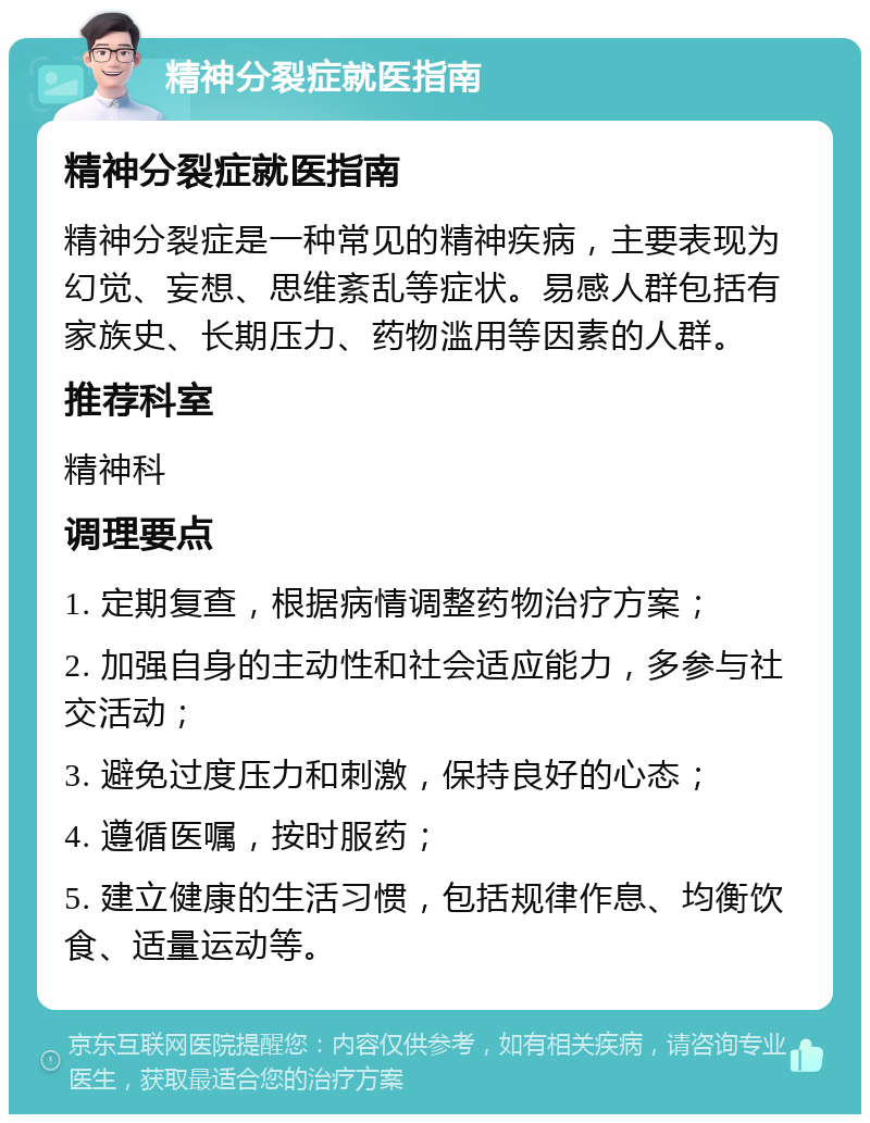 精神分裂症就医指南 精神分裂症就医指南 精神分裂症是一种常见的精神疾病，主要表现为幻觉、妄想、思维紊乱等症状。易感人群包括有家族史、长期压力、药物滥用等因素的人群。 推荐科室 精神科 调理要点 1. 定期复查，根据病情调整药物治疗方案； 2. 加强自身的主动性和社会适应能力，多参与社交活动； 3. 避免过度压力和刺激，保持良好的心态； 4. 遵循医嘱，按时服药； 5. 建立健康的生活习惯，包括规律作息、均衡饮食、适量运动等。