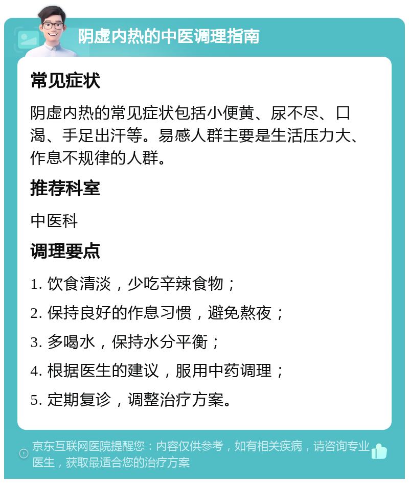 阴虚内热的中医调理指南 常见症状 阴虚内热的常见症状包括小便黄、尿不尽、口渴、手足出汗等。易感人群主要是生活压力大、作息不规律的人群。 推荐科室 中医科 调理要点 1. 饮食清淡，少吃辛辣食物； 2. 保持良好的作息习惯，避免熬夜； 3. 多喝水，保持水分平衡； 4. 根据医生的建议，服用中药调理； 5. 定期复诊，调整治疗方案。