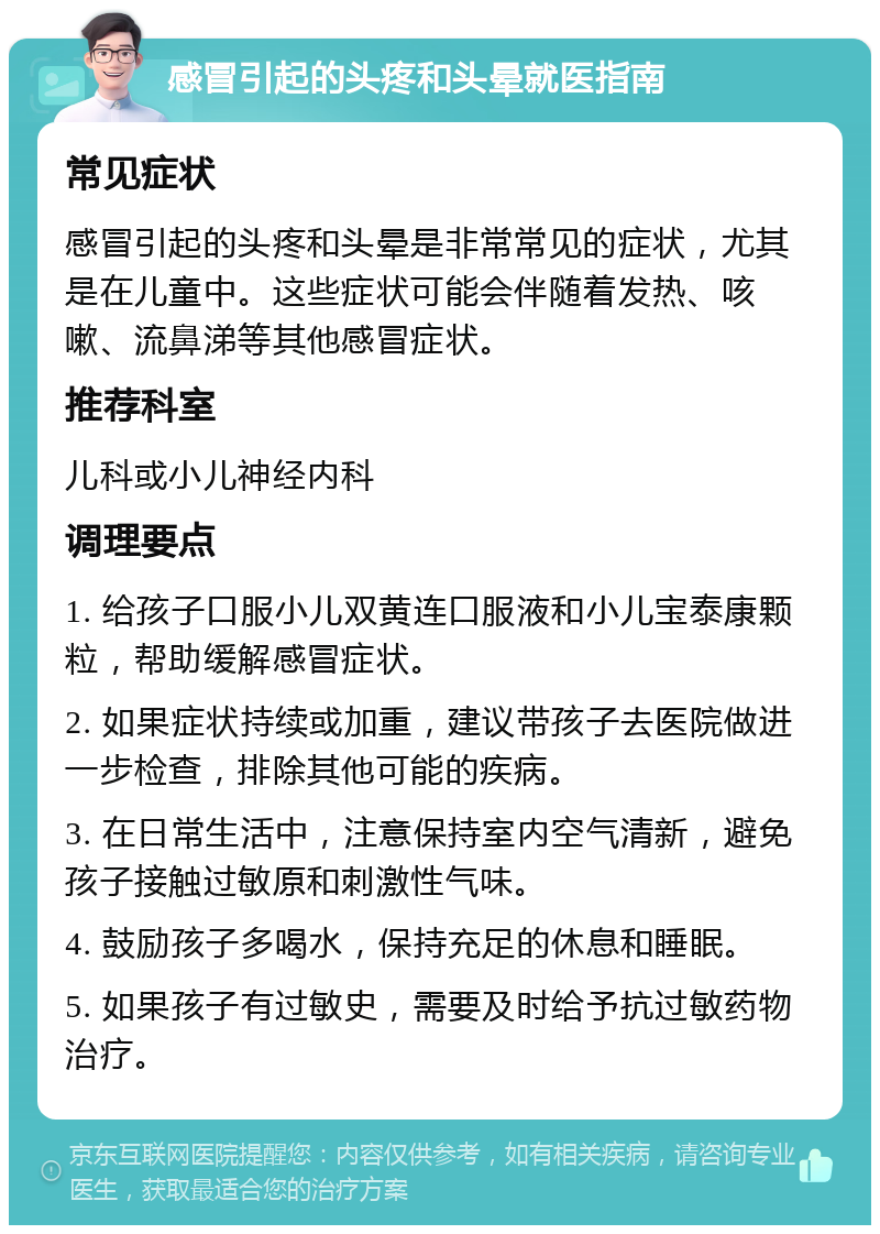 感冒引起的头疼和头晕就医指南 常见症状 感冒引起的头疼和头晕是非常常见的症状，尤其是在儿童中。这些症状可能会伴随着发热、咳嗽、流鼻涕等其他感冒症状。 推荐科室 儿科或小儿神经内科 调理要点 1. 给孩子口服小儿双黄连口服液和小儿宝泰康颗粒，帮助缓解感冒症状。 2. 如果症状持续或加重，建议带孩子去医院做进一步检查，排除其他可能的疾病。 3. 在日常生活中，注意保持室内空气清新，避免孩子接触过敏原和刺激性气味。 4. 鼓励孩子多喝水，保持充足的休息和睡眠。 5. 如果孩子有过敏史，需要及时给予抗过敏药物治疗。