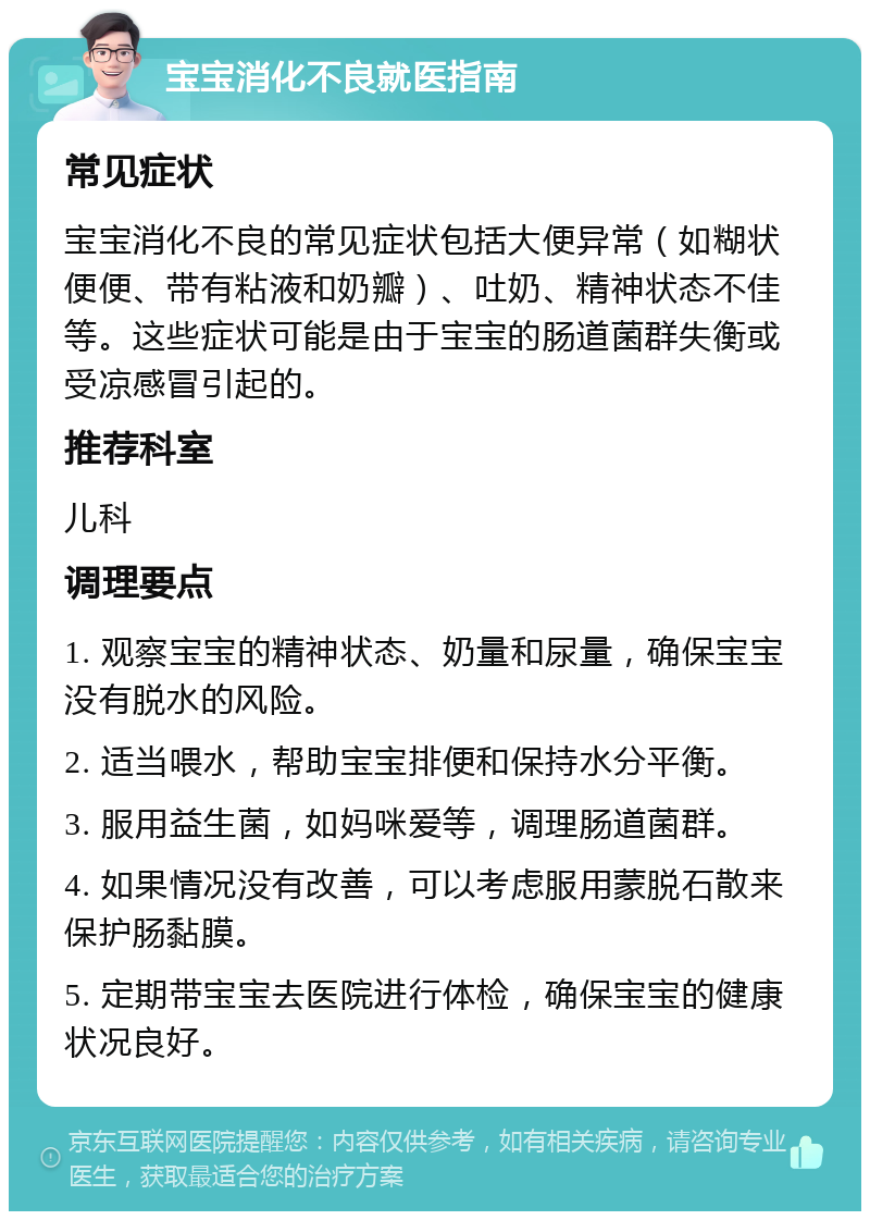 宝宝消化不良就医指南 常见症状 宝宝消化不良的常见症状包括大便异常（如糊状便便、带有粘液和奶瓣）、吐奶、精神状态不佳等。这些症状可能是由于宝宝的肠道菌群失衡或受凉感冒引起的。 推荐科室 儿科 调理要点 1. 观察宝宝的精神状态、奶量和尿量，确保宝宝没有脱水的风险。 2. 适当喂水，帮助宝宝排便和保持水分平衡。 3. 服用益生菌，如妈咪爱等，调理肠道菌群。 4. 如果情况没有改善，可以考虑服用蒙脱石散来保护肠黏膜。 5. 定期带宝宝去医院进行体检，确保宝宝的健康状况良好。