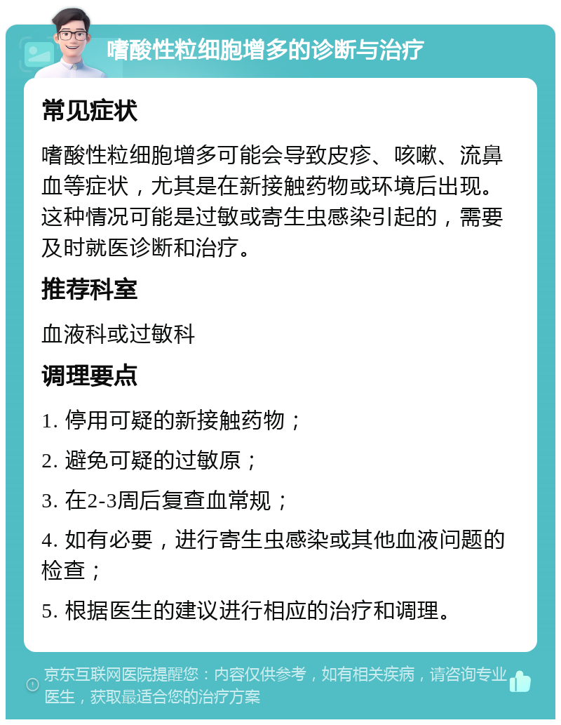 嗜酸性粒细胞增多的诊断与治疗 常见症状 嗜酸性粒细胞增多可能会导致皮疹、咳嗽、流鼻血等症状，尤其是在新接触药物或环境后出现。这种情况可能是过敏或寄生虫感染引起的，需要及时就医诊断和治疗。 推荐科室 血液科或过敏科 调理要点 1. 停用可疑的新接触药物； 2. 避免可疑的过敏原； 3. 在2-3周后复查血常规； 4. 如有必要，进行寄生虫感染或其他血液问题的检查； 5. 根据医生的建议进行相应的治疗和调理。