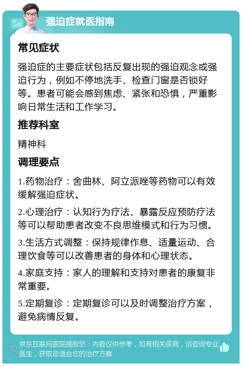 强迫症就医指南 常见症状 强迫症的主要症状包括反复出现的强迫观念或强迫行为，例如不停地洗手、检查门窗是否锁好等。患者可能会感到焦虑、紧张和恐惧，严重影响日常生活和工作学习。 推荐科室 精神科 调理要点 1.药物治疗：舍曲林、阿立派唑等药物可以有效缓解强迫症状。 2.心理治疗：认知行为疗法、暴露反应预防疗法等可以帮助患者改变不良思维模式和行为习惯。 3.生活方式调整：保持规律作息、适量运动、合理饮食等可以改善患者的身体和心理状态。 4.家庭支持：家人的理解和支持对患者的康复非常重要。 5.定期复诊：定期复诊可以及时调整治疗方案，避免病情反复。