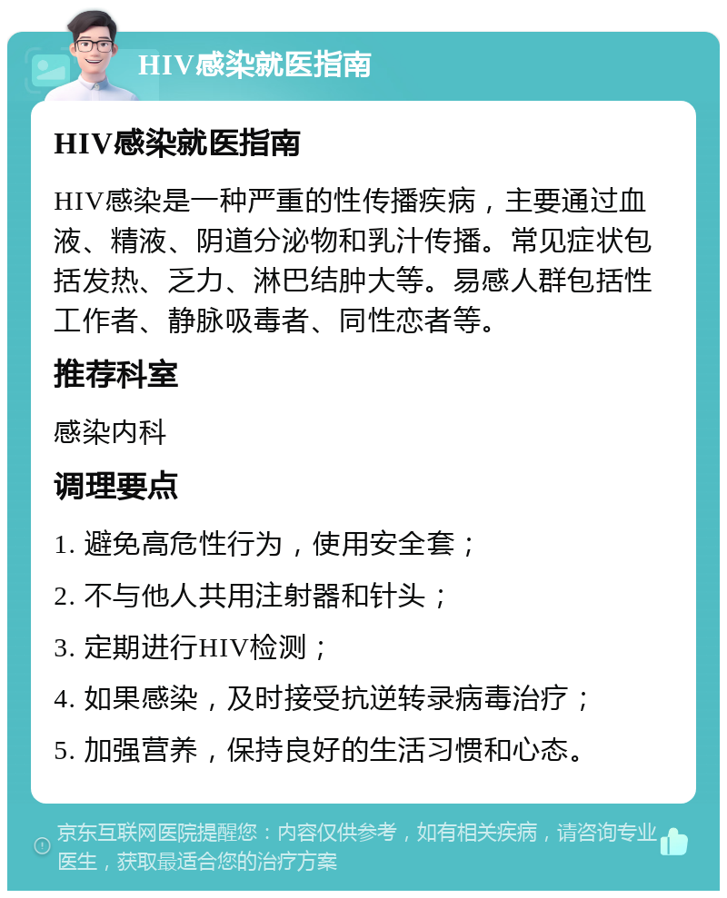 HIV感染就医指南 HIV感染就医指南 HIV感染是一种严重的性传播疾病，主要通过血液、精液、阴道分泌物和乳汁传播。常见症状包括发热、乏力、淋巴结肿大等。易感人群包括性工作者、静脉吸毒者、同性恋者等。 推荐科室 感染内科 调理要点 1. 避免高危性行为，使用安全套； 2. 不与他人共用注射器和针头； 3. 定期进行HIV检测； 4. 如果感染，及时接受抗逆转录病毒治疗； 5. 加强营养，保持良好的生活习惯和心态。