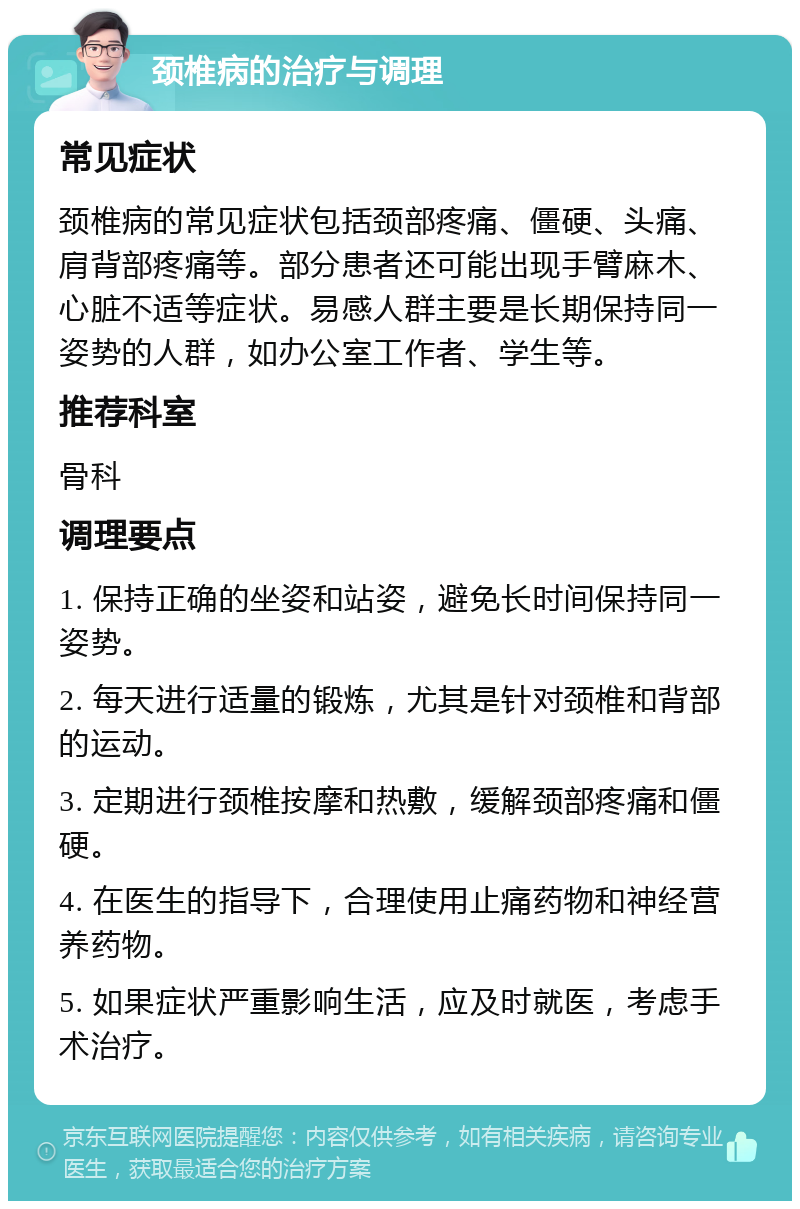 颈椎病的治疗与调理 常见症状 颈椎病的常见症状包括颈部疼痛、僵硬、头痛、肩背部疼痛等。部分患者还可能出现手臂麻木、心脏不适等症状。易感人群主要是长期保持同一姿势的人群，如办公室工作者、学生等。 推荐科室 骨科 调理要点 1. 保持正确的坐姿和站姿，避免长时间保持同一姿势。 2. 每天进行适量的锻炼，尤其是针对颈椎和背部的运动。 3. 定期进行颈椎按摩和热敷，缓解颈部疼痛和僵硬。 4. 在医生的指导下，合理使用止痛药物和神经营养药物。 5. 如果症状严重影响生活，应及时就医，考虑手术治疗。