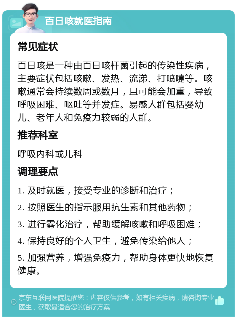 百日咳就医指南 常见症状 百日咳是一种由百日咳杆菌引起的传染性疾病，主要症状包括咳嗽、发热、流涕、打喷嚏等。咳嗽通常会持续数周或数月，且可能会加重，导致呼吸困难、呕吐等并发症。易感人群包括婴幼儿、老年人和免疫力较弱的人群。 推荐科室 呼吸内科或儿科 调理要点 1. 及时就医，接受专业的诊断和治疗； 2. 按照医生的指示服用抗生素和其他药物； 3. 进行雾化治疗，帮助缓解咳嗽和呼吸困难； 4. 保持良好的个人卫生，避免传染给他人； 5. 加强营养，增强免疫力，帮助身体更快地恢复健康。