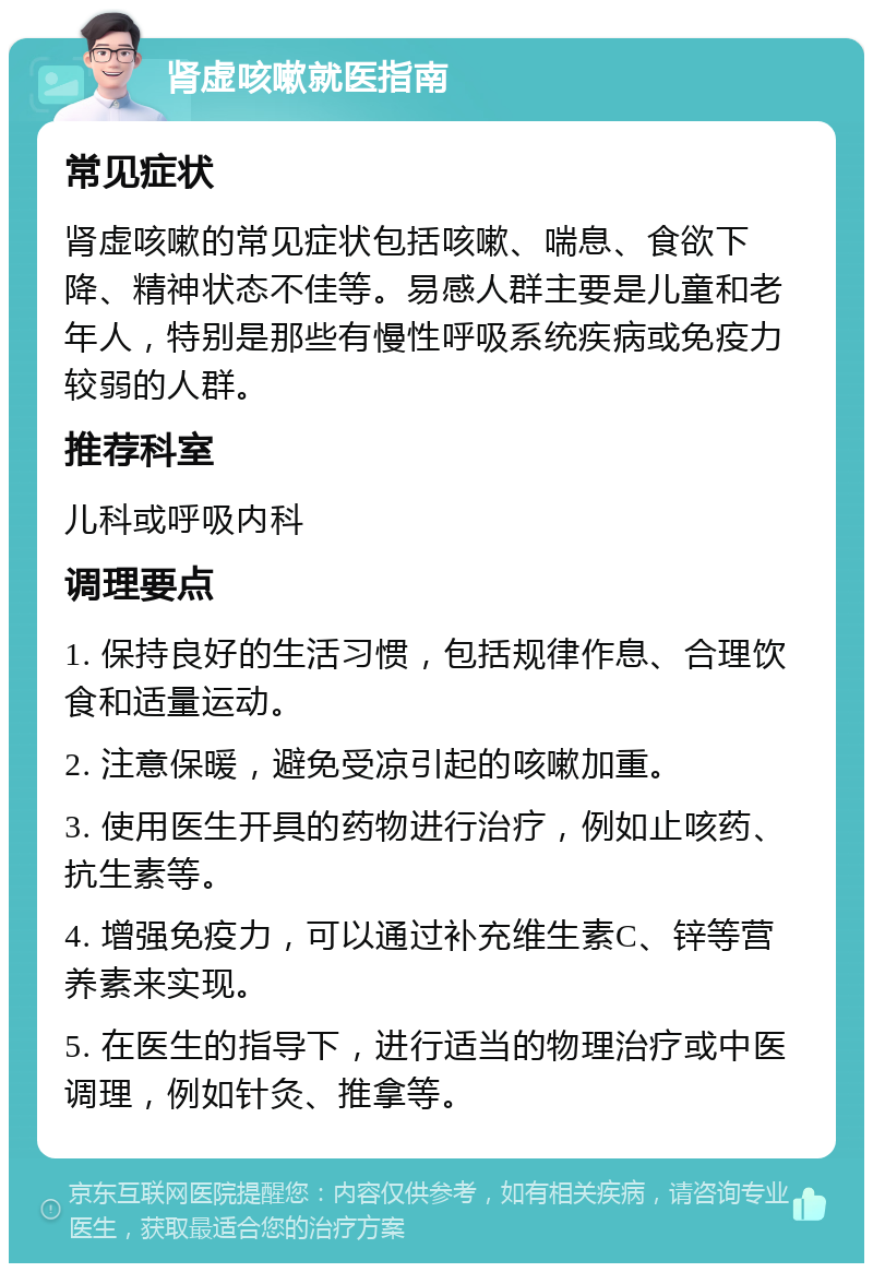 肾虚咳嗽就医指南 常见症状 肾虚咳嗽的常见症状包括咳嗽、喘息、食欲下降、精神状态不佳等。易感人群主要是儿童和老年人，特别是那些有慢性呼吸系统疾病或免疫力较弱的人群。 推荐科室 儿科或呼吸内科 调理要点 1. 保持良好的生活习惯，包括规律作息、合理饮食和适量运动。 2. 注意保暖，避免受凉引起的咳嗽加重。 3. 使用医生开具的药物进行治疗，例如止咳药、抗生素等。 4. 增强免疫力，可以通过补充维生素C、锌等营养素来实现。 5. 在医生的指导下，进行适当的物理治疗或中医调理，例如针灸、推拿等。