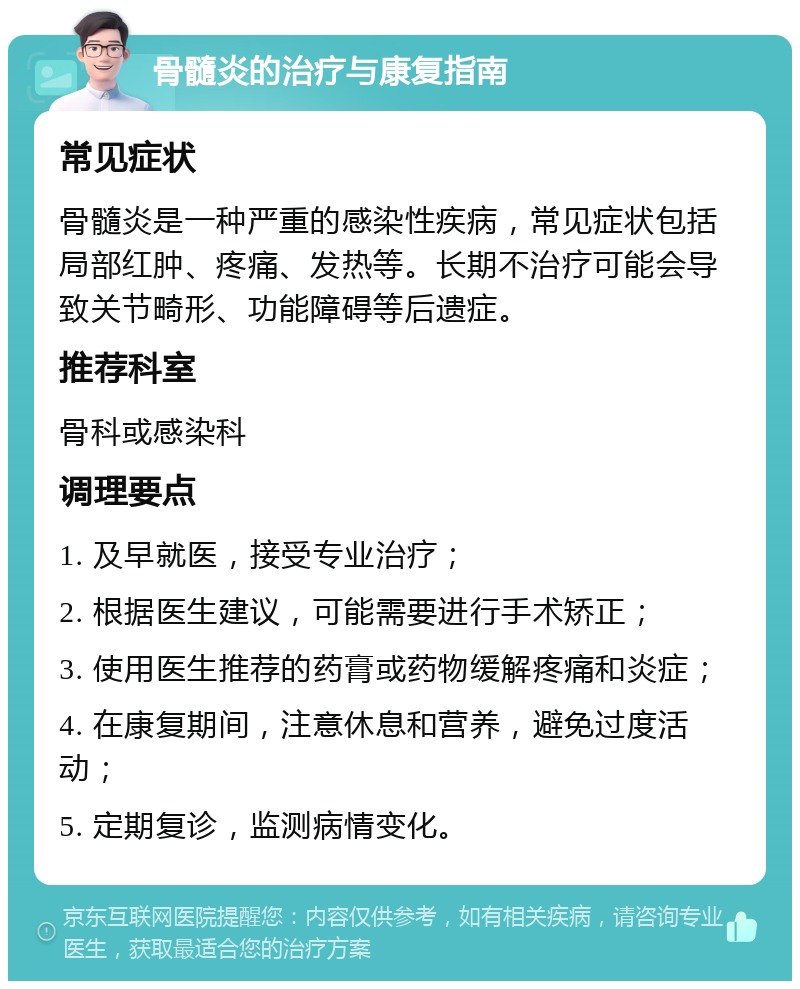 骨髓炎的治疗与康复指南 常见症状 骨髓炎是一种严重的感染性疾病，常见症状包括局部红肿、疼痛、发热等。长期不治疗可能会导致关节畸形、功能障碍等后遗症。 推荐科室 骨科或感染科 调理要点 1. 及早就医，接受专业治疗； 2. 根据医生建议，可能需要进行手术矫正； 3. 使用医生推荐的药膏或药物缓解疼痛和炎症； 4. 在康复期间，注意休息和营养，避免过度活动； 5. 定期复诊，监测病情变化。