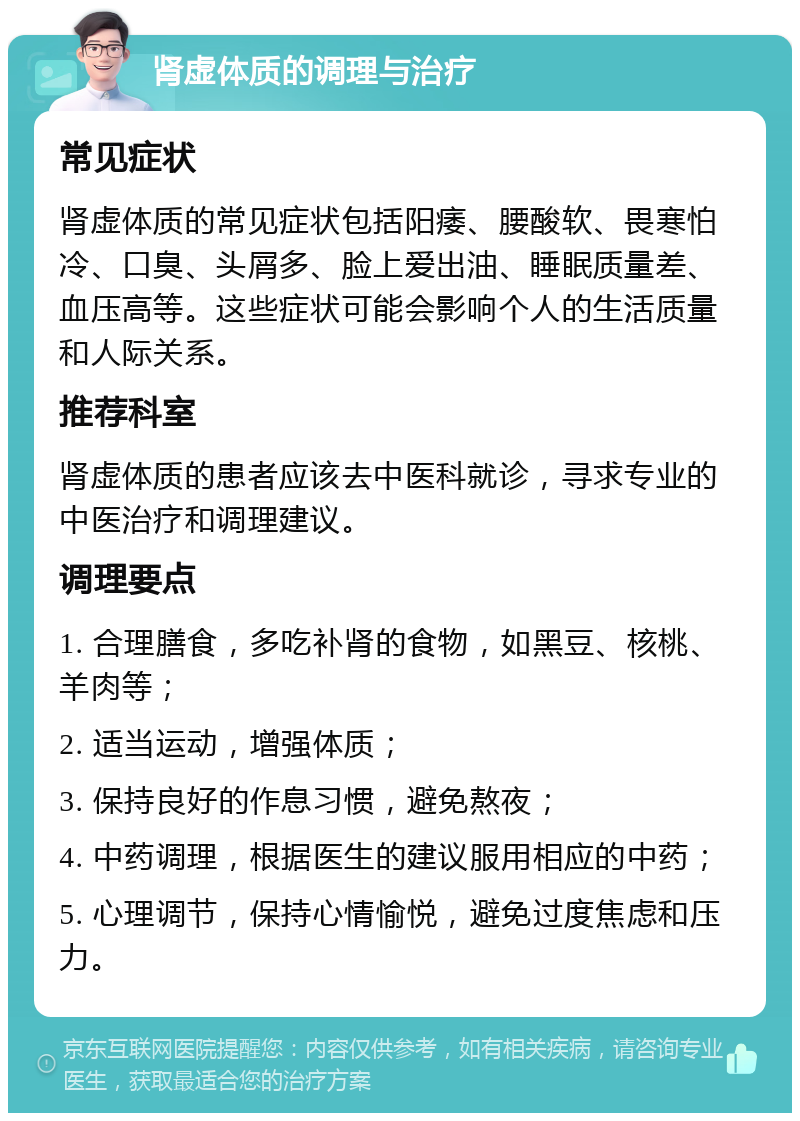 肾虚体质的调理与治疗 常见症状 肾虚体质的常见症状包括阳痿、腰酸软、畏寒怕冷、口臭、头屑多、脸上爱出油、睡眠质量差、血压高等。这些症状可能会影响个人的生活质量和人际关系。 推荐科室 肾虚体质的患者应该去中医科就诊，寻求专业的中医治疗和调理建议。 调理要点 1. 合理膳食，多吃补肾的食物，如黑豆、核桃、羊肉等； 2. 适当运动，增强体质； 3. 保持良好的作息习惯，避免熬夜； 4. 中药调理，根据医生的建议服用相应的中药； 5. 心理调节，保持心情愉悦，避免过度焦虑和压力。