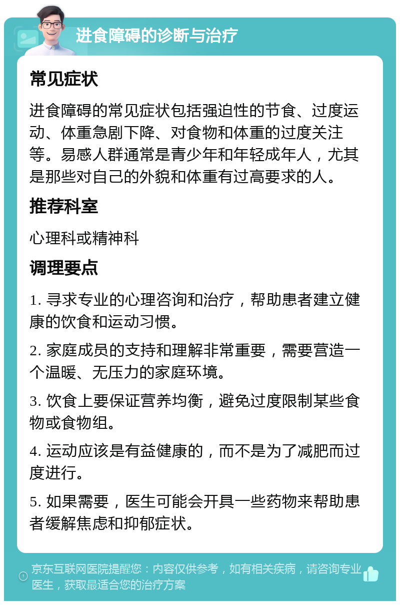 进食障碍的诊断与治疗 常见症状 进食障碍的常见症状包括强迫性的节食、过度运动、体重急剧下降、对食物和体重的过度关注等。易感人群通常是青少年和年轻成年人，尤其是那些对自己的外貌和体重有过高要求的人。 推荐科室 心理科或精神科 调理要点 1. 寻求专业的心理咨询和治疗，帮助患者建立健康的饮食和运动习惯。 2. 家庭成员的支持和理解非常重要，需要营造一个温暖、无压力的家庭环境。 3. 饮食上要保证营养均衡，避免过度限制某些食物或食物组。 4. 运动应该是有益健康的，而不是为了减肥而过度进行。 5. 如果需要，医生可能会开具一些药物来帮助患者缓解焦虑和抑郁症状。