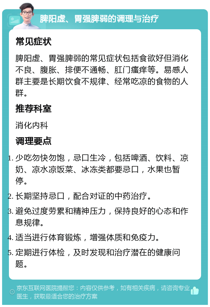 脾阳虚、胃强脾弱的调理与治疗 常见症状 脾阳虚、胃强脾弱的常见症状包括食欲好但消化不良、腹胀、排便不通畅、肛门瘙痒等。易感人群主要是长期饮食不规律、经常吃凉的食物的人群。 推荐科室 消化内科 调理要点 少吃勿快勿饱，忌口生冷，包括啤酒、饮料、凉奶、凉水凉饭菜、冰冻类都要忌口，水果也暂停。 长期坚持忌口，配合对证的中药治疗。 避免过度劳累和精神压力，保持良好的心态和作息规律。 适当进行体育锻炼，增强体质和免疫力。 定期进行体检，及时发现和治疗潜在的健康问题。