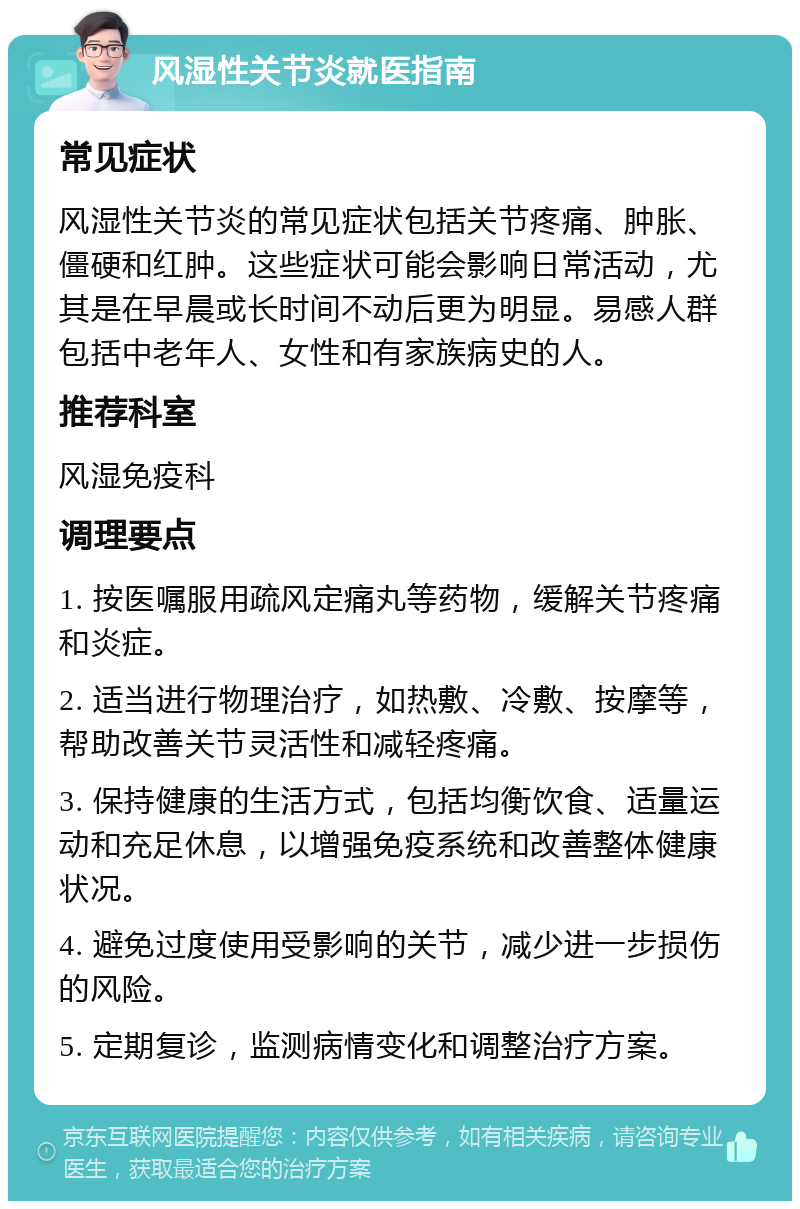 风湿性关节炎就医指南 常见症状 风湿性关节炎的常见症状包括关节疼痛、肿胀、僵硬和红肿。这些症状可能会影响日常活动，尤其是在早晨或长时间不动后更为明显。易感人群包括中老年人、女性和有家族病史的人。 推荐科室 风湿免疫科 调理要点 1. 按医嘱服用疏风定痛丸等药物，缓解关节疼痛和炎症。 2. 适当进行物理治疗，如热敷、冷敷、按摩等，帮助改善关节灵活性和减轻疼痛。 3. 保持健康的生活方式，包括均衡饮食、适量运动和充足休息，以增强免疫系统和改善整体健康状况。 4. 避免过度使用受影响的关节，减少进一步损伤的风险。 5. 定期复诊，监测病情变化和调整治疗方案。