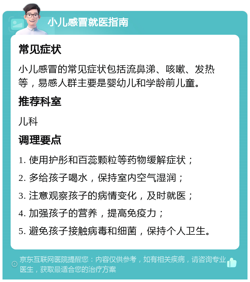 小儿感冒就医指南 常见症状 小儿感冒的常见症状包括流鼻涕、咳嗽、发热等，易感人群主要是婴幼儿和学龄前儿童。 推荐科室 儿科 调理要点 1. 使用护彤和百蕊颗粒等药物缓解症状； 2. 多给孩子喝水，保持室内空气湿润； 3. 注意观察孩子的病情变化，及时就医； 4. 加强孩子的营养，提高免疫力； 5. 避免孩子接触病毒和细菌，保持个人卫生。