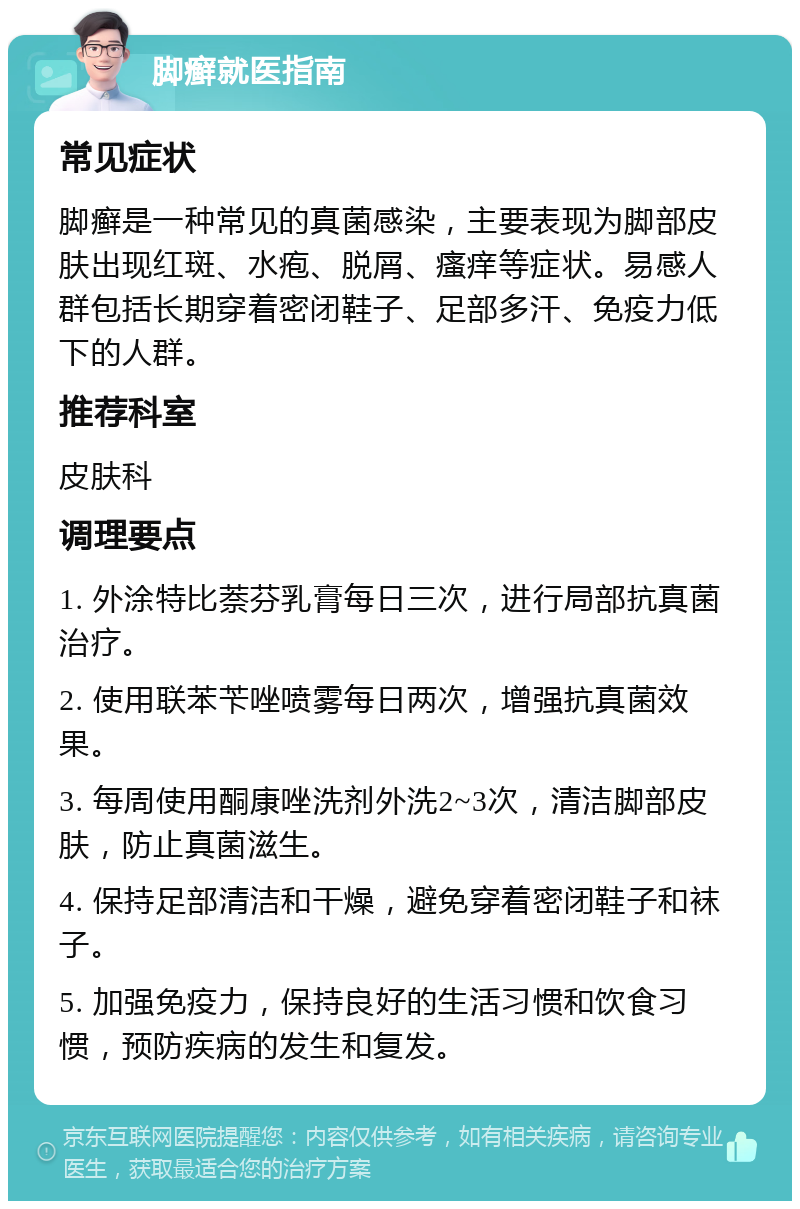 脚癣就医指南 常见症状 脚癣是一种常见的真菌感染，主要表现为脚部皮肤出现红斑、水疱、脱屑、瘙痒等症状。易感人群包括长期穿着密闭鞋子、足部多汗、免疫力低下的人群。 推荐科室 皮肤科 调理要点 1. 外涂特比萘芬乳膏每日三次，进行局部抗真菌治疗。 2. 使用联苯苄唑喷雾每日两次，增强抗真菌效果。 3. 每周使用酮康唑洗剂外洗2~3次，清洁脚部皮肤，防止真菌滋生。 4. 保持足部清洁和干燥，避免穿着密闭鞋子和袜子。 5. 加强免疫力，保持良好的生活习惯和饮食习惯，预防疾病的发生和复发。