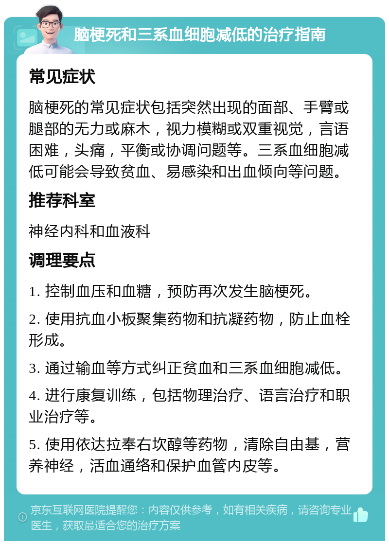 脑梗死和三系血细胞减低的治疗指南 常见症状 脑梗死的常见症状包括突然出现的面部、手臂或腿部的无力或麻木，视力模糊或双重视觉，言语困难，头痛，平衡或协调问题等。三系血细胞减低可能会导致贫血、易感染和出血倾向等问题。 推荐科室 神经内科和血液科 调理要点 1. 控制血压和血糖，预防再次发生脑梗死。 2. 使用抗血小板聚集药物和抗凝药物，防止血栓形成。 3. 通过输血等方式纠正贫血和三系血细胞减低。 4. 进行康复训练，包括物理治疗、语言治疗和职业治疗等。 5. 使用依达拉奉右坎醇等药物，清除自由基，营养神经，活血通络和保护血管内皮等。