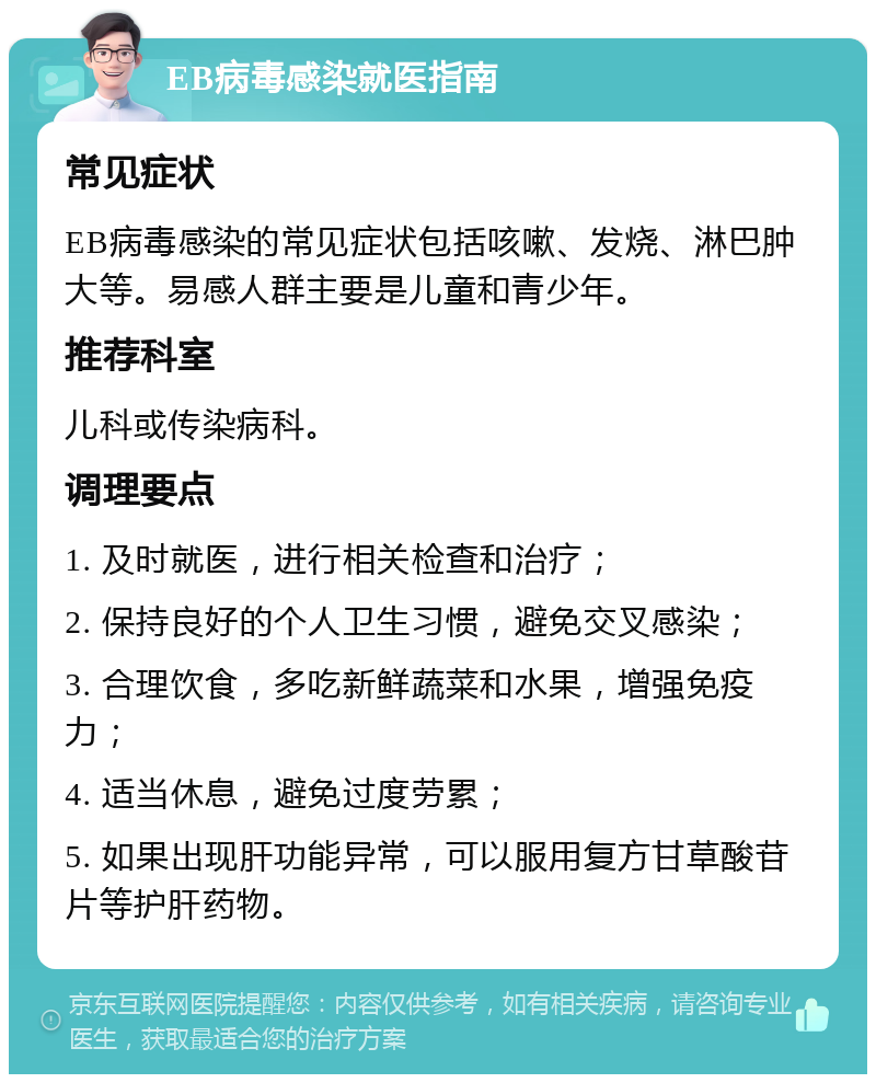 EB病毒感染就医指南 常见症状 EB病毒感染的常见症状包括咳嗽、发烧、淋巴肿大等。易感人群主要是儿童和青少年。 推荐科室 儿科或传染病科。 调理要点 1. 及时就医，进行相关检查和治疗； 2. 保持良好的个人卫生习惯，避免交叉感染； 3. 合理饮食，多吃新鲜蔬菜和水果，增强免疫力； 4. 适当休息，避免过度劳累； 5. 如果出现肝功能异常，可以服用复方甘草酸苷片等护肝药物。