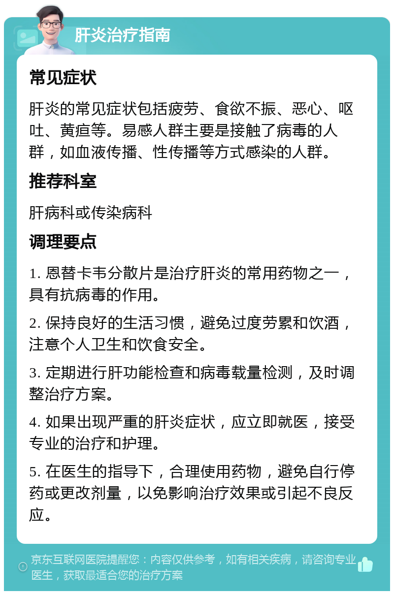 肝炎治疗指南 常见症状 肝炎的常见症状包括疲劳、食欲不振、恶心、呕吐、黄疸等。易感人群主要是接触了病毒的人群，如血液传播、性传播等方式感染的人群。 推荐科室 肝病科或传染病科 调理要点 1. 恩替卡韦分散片是治疗肝炎的常用药物之一，具有抗病毒的作用。 2. 保持良好的生活习惯，避免过度劳累和饮酒，注意个人卫生和饮食安全。 3. 定期进行肝功能检查和病毒载量检测，及时调整治疗方案。 4. 如果出现严重的肝炎症状，应立即就医，接受专业的治疗和护理。 5. 在医生的指导下，合理使用药物，避免自行停药或更改剂量，以免影响治疗效果或引起不良反应。