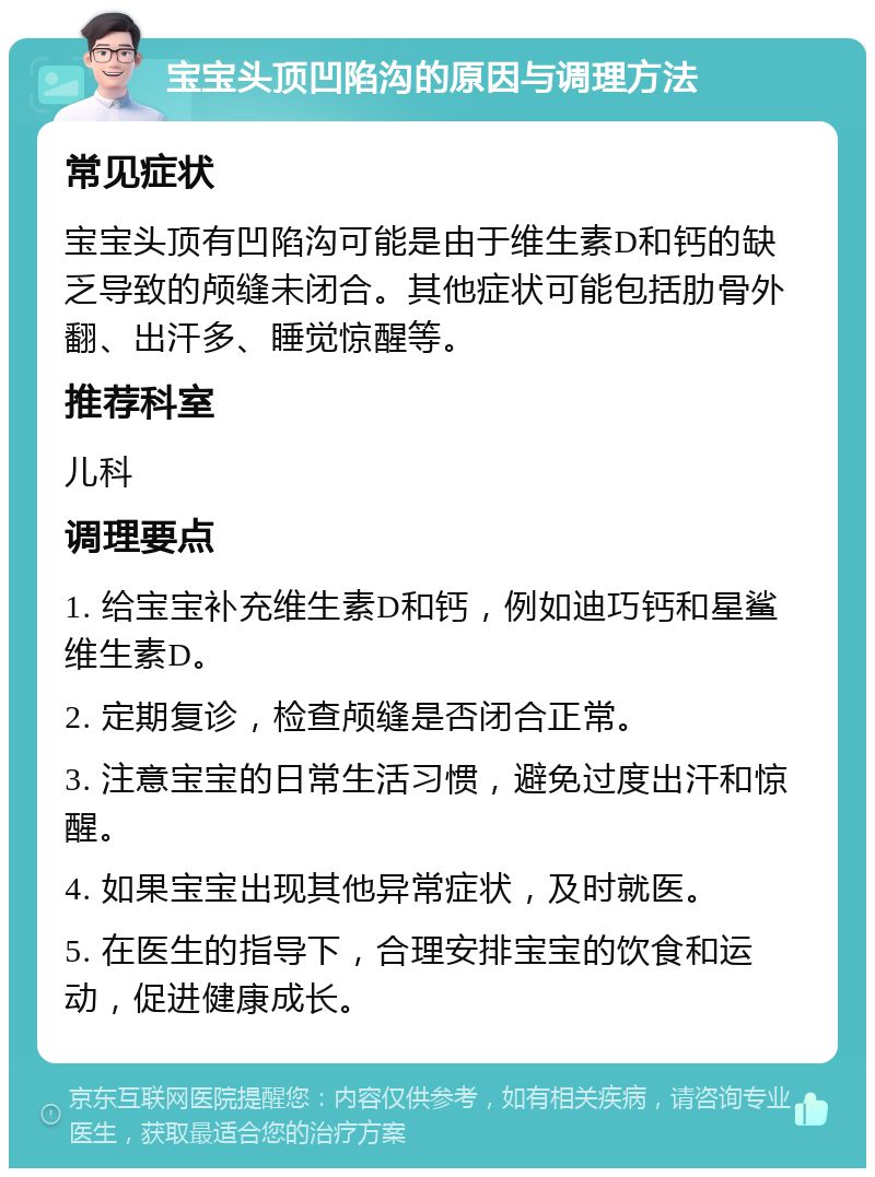 宝宝头顶凹陷沟的原因与调理方法 常见症状 宝宝头顶有凹陷沟可能是由于维生素D和钙的缺乏导致的颅缝未闭合。其他症状可能包括肋骨外翻、出汗多、睡觉惊醒等。 推荐科室 儿科 调理要点 1. 给宝宝补充维生素D和钙，例如迪巧钙和星鲨维生素D。 2. 定期复诊，检查颅缝是否闭合正常。 3. 注意宝宝的日常生活习惯，避免过度出汗和惊醒。 4. 如果宝宝出现其他异常症状，及时就医。 5. 在医生的指导下，合理安排宝宝的饮食和运动，促进健康成长。