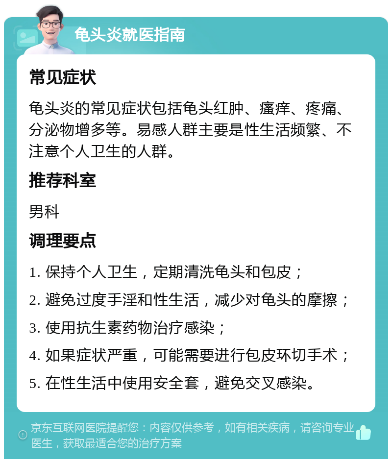 龟头炎就医指南 常见症状 龟头炎的常见症状包括龟头红肿、瘙痒、疼痛、分泌物增多等。易感人群主要是性生活频繁、不注意个人卫生的人群。 推荐科室 男科 调理要点 1. 保持个人卫生，定期清洗龟头和包皮； 2. 避免过度手淫和性生活，减少对龟头的摩擦； 3. 使用抗生素药物治疗感染； 4. 如果症状严重，可能需要进行包皮环切手术； 5. 在性生活中使用安全套，避免交叉感染。