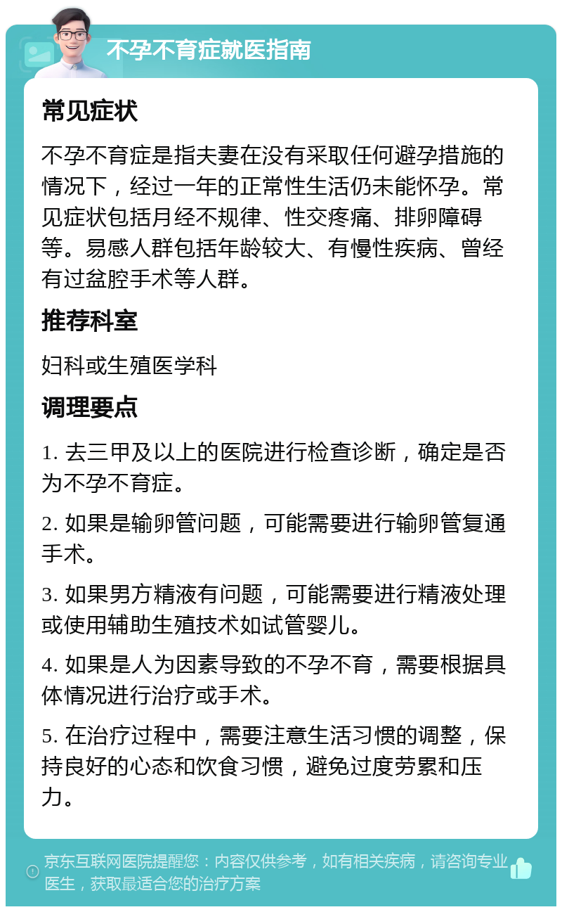 不孕不育症就医指南 常见症状 不孕不育症是指夫妻在没有采取任何避孕措施的情况下，经过一年的正常性生活仍未能怀孕。常见症状包括月经不规律、性交疼痛、排卵障碍等。易感人群包括年龄较大、有慢性疾病、曾经有过盆腔手术等人群。 推荐科室 妇科或生殖医学科 调理要点 1. 去三甲及以上的医院进行检查诊断，确定是否为不孕不育症。 2. 如果是输卵管问题，可能需要进行输卵管复通手术。 3. 如果男方精液有问题，可能需要进行精液处理或使用辅助生殖技术如试管婴儿。 4. 如果是人为因素导致的不孕不育，需要根据具体情况进行治疗或手术。 5. 在治疗过程中，需要注意生活习惯的调整，保持良好的心态和饮食习惯，避免过度劳累和压力。