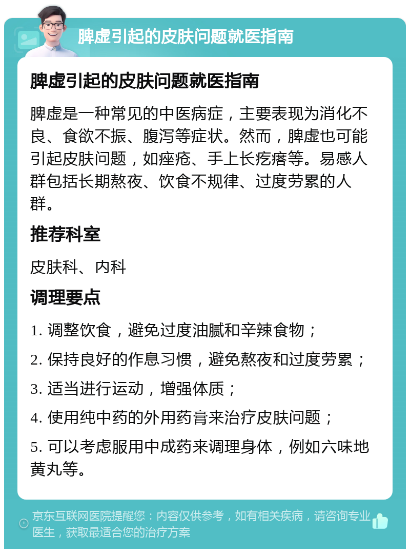 脾虚引起的皮肤问题就医指南 脾虚引起的皮肤问题就医指南 脾虚是一种常见的中医病症，主要表现为消化不良、食欲不振、腹泻等症状。然而，脾虚也可能引起皮肤问题，如痤疮、手上长疙瘩等。易感人群包括长期熬夜、饮食不规律、过度劳累的人群。 推荐科室 皮肤科、内科 调理要点 1. 调整饮食，避免过度油腻和辛辣食物； 2. 保持良好的作息习惯，避免熬夜和过度劳累； 3. 适当进行运动，增强体质； 4. 使用纯中药的外用药膏来治疗皮肤问题； 5. 可以考虑服用中成药来调理身体，例如六味地黄丸等。