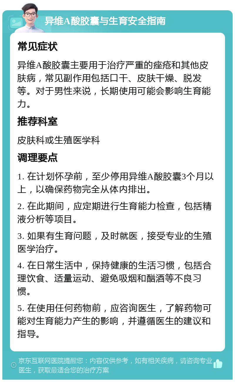 异维A酸胶囊与生育安全指南 常见症状 异维A酸胶囊主要用于治疗严重的痤疮和其他皮肤病，常见副作用包括口干、皮肤干燥、脱发等。对于男性来说，长期使用可能会影响生育能力。 推荐科室 皮肤科或生殖医学科 调理要点 1. 在计划怀孕前，至少停用异维A酸胶囊3个月以上，以确保药物完全从体内排出。 2. 在此期间，应定期进行生育能力检查，包括精液分析等项目。 3. 如果有生育问题，及时就医，接受专业的生殖医学治疗。 4. 在日常生活中，保持健康的生活习惯，包括合理饮食、适量运动、避免吸烟和酗酒等不良习惯。 5. 在使用任何药物前，应咨询医生，了解药物可能对生育能力产生的影响，并遵循医生的建议和指导。