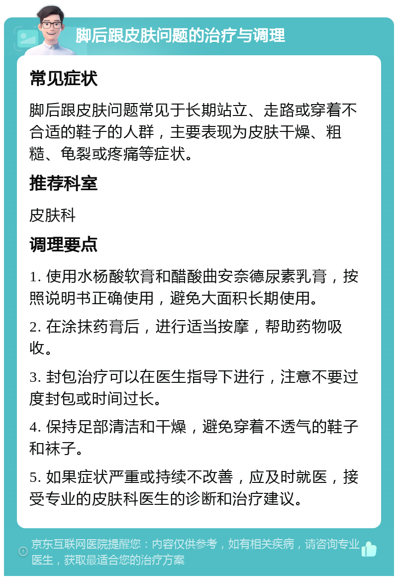 脚后跟皮肤问题的治疗与调理 常见症状 脚后跟皮肤问题常见于长期站立、走路或穿着不合适的鞋子的人群，主要表现为皮肤干燥、粗糙、龟裂或疼痛等症状。 推荐科室 皮肤科 调理要点 1. 使用水杨酸软膏和醋酸曲安奈德尿素乳膏，按照说明书正确使用，避免大面积长期使用。 2. 在涂抹药膏后，进行适当按摩，帮助药物吸收。 3. 封包治疗可以在医生指导下进行，注意不要过度封包或时间过长。 4. 保持足部清洁和干燥，避免穿着不透气的鞋子和袜子。 5. 如果症状严重或持续不改善，应及时就医，接受专业的皮肤科医生的诊断和治疗建议。