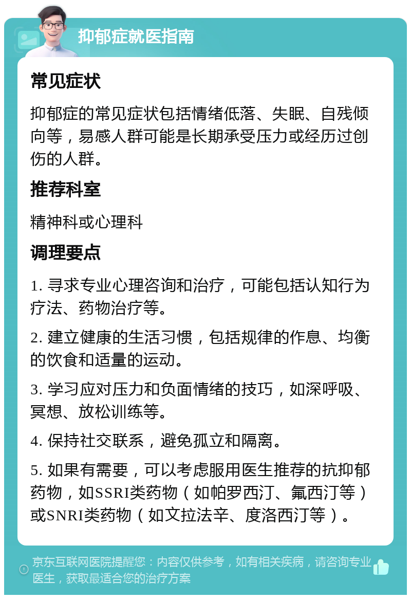 抑郁症就医指南 常见症状 抑郁症的常见症状包括情绪低落、失眠、自残倾向等，易感人群可能是长期承受压力或经历过创伤的人群。 推荐科室 精神科或心理科 调理要点 1. 寻求专业心理咨询和治疗，可能包括认知行为疗法、药物治疗等。 2. 建立健康的生活习惯，包括规律的作息、均衡的饮食和适量的运动。 3. 学习应对压力和负面情绪的技巧，如深呼吸、冥想、放松训练等。 4. 保持社交联系，避免孤立和隔离。 5. 如果有需要，可以考虑服用医生推荐的抗抑郁药物，如SSRI类药物（如帕罗西汀、氟西汀等）或SNRI类药物（如文拉法辛、度洛西汀等）。