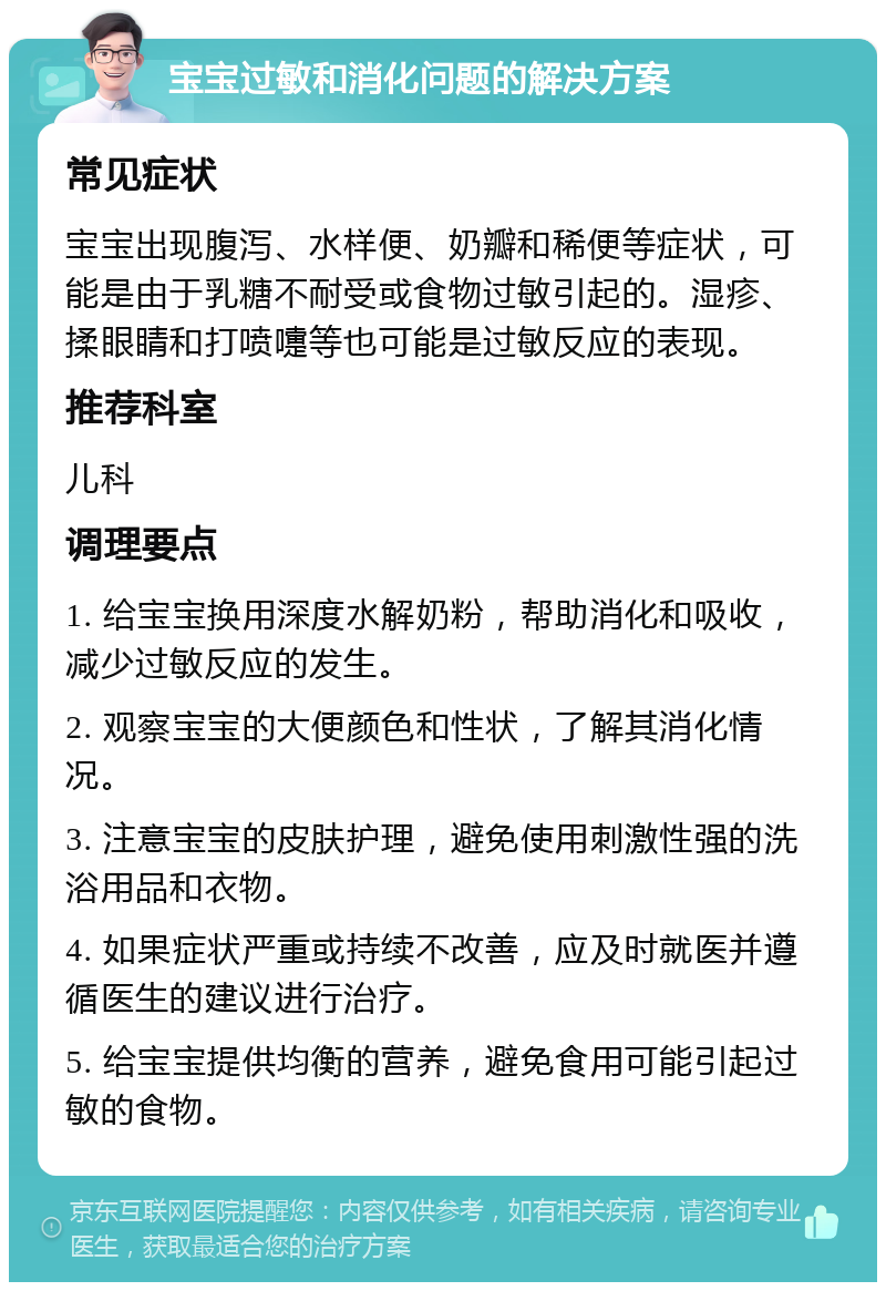 宝宝过敏和消化问题的解决方案 常见症状 宝宝出现腹泻、水样便、奶瓣和稀便等症状，可能是由于乳糖不耐受或食物过敏引起的。湿疹、揉眼睛和打喷嚏等也可能是过敏反应的表现。 推荐科室 儿科 调理要点 1. 给宝宝换用深度水解奶粉，帮助消化和吸收，减少过敏反应的发生。 2. 观察宝宝的大便颜色和性状，了解其消化情况。 3. 注意宝宝的皮肤护理，避免使用刺激性强的洗浴用品和衣物。 4. 如果症状严重或持续不改善，应及时就医并遵循医生的建议进行治疗。 5. 给宝宝提供均衡的营养，避免食用可能引起过敏的食物。