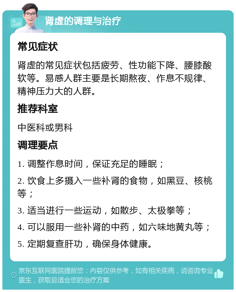 肾虚的调理与治疗 常见症状 肾虚的常见症状包括疲劳、性功能下降、腰膝酸软等。易感人群主要是长期熬夜、作息不规律、精神压力大的人群。 推荐科室 中医科或男科 调理要点 1. 调整作息时间，保证充足的睡眠； 2. 饮食上多摄入一些补肾的食物，如黑豆、核桃等； 3. 适当进行一些运动，如散步、太极拳等； 4. 可以服用一些补肾的中药，如六味地黄丸等； 5. 定期复查肝功，确保身体健康。